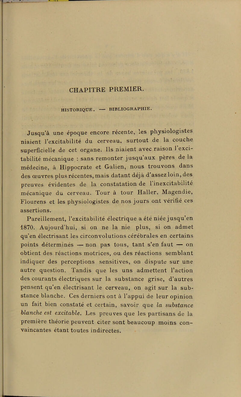 CHAPITRE PREMIER. HISTORIQUE. — BIBLIOGRAPHIE. Jusqu’à une époque encore récente, les physiologistes niaient l’excitabilité du cerveau, surtout de la couche superficielle de cet organe. Ils niaient avec raison 1 exci- tabilité mécanique : sans remonter jusqu aux pères de la médecine, à Hippocrate et Galien, nous trouvons dans des œuvres plus récentes, mais datant déjà d assez loin, des preuves évidentes de la constatation de 1 inexcitabilité mécanique du cerveau. Tour à tour Haller, Magendie, Flourens et les physiologistes de nos jours ont vérifié ces assertions. Pareillement, l’excitabilité électrique a été niée jusqu’en 1870. Aujourd’hui, si on ne la nie plus, si on admet qu’en électrisant les circonvolutions cérébrales en certains points déterminés — non pas tous, tant s’en faut — on obtient des réactions motrices, ou des réactions semblant indiquer des perceptions sensitives, on dispute sur une autre question. Tandis que les uns admettent l’action des courants électriques sur la substance grise, d’autres pensent qu’en électrisant le cerveau, on agit sur la sub- stance blanche. Ces derniers ont à l’appui de leur opinion un fait bien constaté et certain, savoir que la substance blanche est excitable. Les preuves que les partisans de la première théorie peuvent citer sont beaucoup moins con- vaincantes étant toutes indirectes.