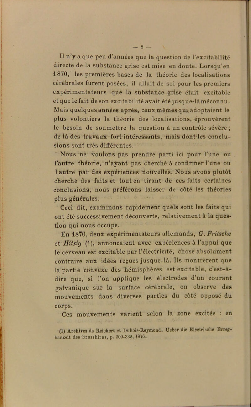 Il n’y a que peu d’années que la question de l’excitabilité directe de la substance grise est mise en doute. Lorsqu’en 1870, les premières bases de la théorie des localisations cérébrales furent posées, il allait de soi pour les premiers expérimentateurs que la substance grise était excitable et que le fait de son excitabilité avait été jusque-làméconnu. Mais quelques années après, ceux mêmes qui adoptaient le plus volontiers la théorie des localisations, éprouvèrent le besoin de soumettre la question à un contrôle sévère ; de là des travaux fort intéressants, mais dont les conclu- sions sont très différentes. Nous ne voulons pas prendre parti ici pour l’une ou l’autre théorie, n’ayant pas cherché à confirmer l’une ou 1 autre par des expériences nouvelles. Nous avons plutôt cherché des faits et tout en tirant de ces faits certaines conclusions, nous préférons laisser de côté les théories plus générales. Ceci dit, examinons rapidement quels sont les faits qui ont été successivement découverts, relativement à la ques- tion qui nous occupe. En 1870, deux expérimentateurs allemands, G. Fritsche et Hitzig (1), annonçaient avec expériences à l’appui que le cerveau est excitable par l’électricité, chose absolument contraire aux idées reçues jusque-là. Ils montrèrent que la partie convexe des hémisphères est excitable, c’est-à- dire que, si l’on applique les électrodes d’un courant galvanique sur la surface cérébrale,, on observe des mouvements dans diverses parties du côté oppose du corps. Ces mouvements varient selon la zone excitée : en (1) Archives de Reiohert et Dubois-Reymond. Ueber die Electrische Lrreg- barkeit des Grosshirns, p. 300-332, 1876.