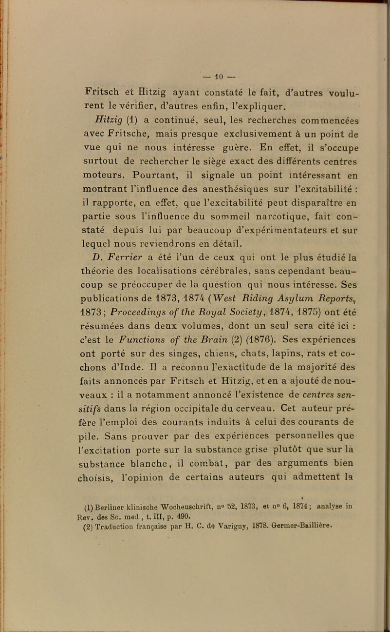 Fritsch et Hitzig ayant constaté le fait, d’autres voulu- rent le vérifier, d’autres enfin, l’expliquer. Hitzig (1) a continué, seul, les recherches commencées avec Fritsche, mais presque exclusivement à un point de vue qui ne nous intéresse guère. En effet, il s’occupe surtout de rechercher le siège exact des différents centres moteurs. Pourtant, il signale un point intéressant en montrant l’influence des anesthésiques sur l’excitabilité : il rapporte, en effet, que l’excitabilité peut disparaître en partie sous l’influence du sommeil narcotique, fait con- staté depuis lui par beaucoup d’expérimentateurs et sur lequel nous reviendrons en détail. D. Février a été l’un de ceux qui ont le plus étudié la théorie des localisations cérébrales, sans cependant beau- coup se préoccuper de la question qui nous intéresse. Ses publications de 1873, 1874 ( West Riding Asylum Reports, 1873; Proceedings ofthe Royal Society, 1874, 1875) ont été résumées dans deux volumes, dont un seul sera cité ici : c’est le Functions of the Brain (2) (1876). Ses expériences ont porté sur des singes, chiens, chats, lapins, rats et co- chons d’Inde. Il a reconnu l’exactitude de la majorité des faits annoncés par Fritsch et Hitzig, et en a ajouté de nou- veaux : il a notamment annoncé l’existence de centres sen- sitifs dans la région occipitale du cerveau. Cet auteur pré- fère l’emploi des courants induits à celui des courants de pile. Sans prouver par des expériences personnelles que l'excitation porte sur la substance grise plutôt que sur la substance blanche, il combat, par des arguments bien choisis, l’opinion de certains auteurs qui admettent la • (1) Berliner kliniscke Wochenschrift, n° 52, 1873, et n° 6, 1S74; analyse in Rev. des Sc. med , t. III, p. 490. (2) Traduction française par II. C. de Varigny, 1878. Germer-Baillière.