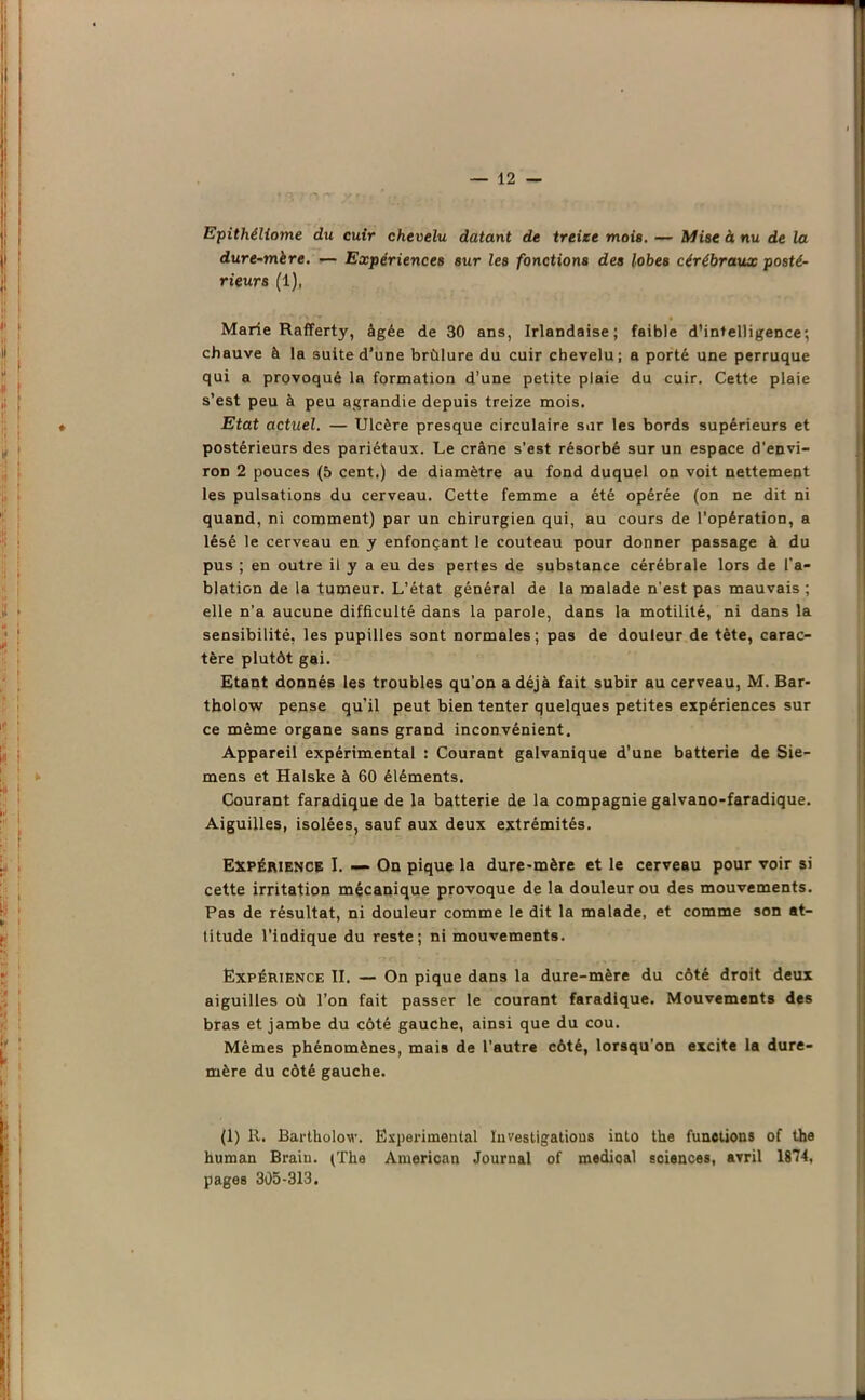 Epithéliome du cuir chevelu datant de treize mois. — Mise à nu de la dure-mère. — Expériences sur les fonctions des lobes cérébraux posté- rieurs (1), Marie Rafferty, âgée de 30 ans, Irlandaise; faible d’intelligence; chauve à la suite d’une brûlure du cuir chevelu; a porté une perruque qui a provoqué la formation d’une petite plaie du cuir. Cette plaie s’est peu à peu agrandie depuis treize mois. Etat actuel. — Ulcère presque circulaire sur les bords supérieurs et postérieurs des pariétaux. Le crâne s’est résorbé sur un espace d'envi- ron 2 pouces (5 cent.) de diamètre au fond duquel on voit nettement les pulsations du cerveau. Cette femme a été opérée (on ne dit ni quand, ni comment) par un chirurgien qui, au cours de l'opération, a lésé le cerveau en y enfonçant le couteau pour donner passage à du pus ; en outre il y a eu des pertes de substance cérébrale lors de l'a- blation de la tumeur. L’état général de la malade n’est pas mauvais ; elle n’a aucune difficulté dans la parole, dans la motilité, ni dans la sensibilité, les pupilles sont normales; pas de douleur de tète, carac- tère plutôt gai. Etant donnés les troubles qu’on a déjà fait subir au cerveau, M. Bar- tholow pense qu’il peut bien tenter quelques petites expériences sur ce même organe sans grand inconvénient. Appareil expérimental : Courant galvanique d’une batterie de Sie- mens et Halske à 60 éléments. Courant faradique de la batterie de la compagnie galvano-faradique. Aiguilles, isolées, sauf aux deux extrémités. Expérience I. — On pique la dure-mère et le cerveau pour voir si cette irritation mécanique provoque de la douleur ou des mouvements. Pas de résultat, ni douleur comme le dit la malade, et comme son at- titude l’indique du reste; ni mouvements. Expérience II. — On pique dans la dure-mère du côté droit deux aiguilles où l’on fait passer le courant faradique. Mouvements des bras et jambe du côté gauche, ainsi que du cou. Mêmes phénomènes, mais de l’autre côté, lorsqu'on excite la dure- mère du côté gauche. (1) R. Bartholov. Experimental Investigations into the functions of the human Brain. (The American Journal of medioal sciences, avril 1874, pages 305-313.