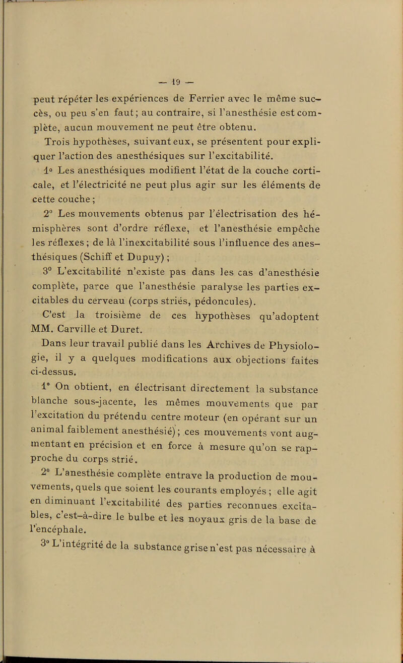 peut répéter les expériences de Ferrier avec le même suc- cès, ou peu s’en faut; au contraire, si l’anesthésie est com- plète, aucun mouvement ne peut être obtenu. Trois hypothèses, suivant eux, se présentent pour expli- quer l’action des anesthésiques sur l’excitabilité. 1° Les anesthésiques modifient l’état de la couche corti- cale, et l’électricité ne peut plus agir sur les éléments de cette couche ; 2° Les mouvements obtenus par l’électrisation des hé- misphères sont d’ordre réflexe, et l’anesthésie empêche les réflexes ; de là l’inexcitabilité sous l’influence des anes- thésiques (Schiff et Dupuy) ; 3° L’excitabilité n’existe pas dans les cas d’anesthésie complète, parce que l’anesthésie paralyse les parties ex- citables du cerveau (corps striés, pédoncules). C’est la troisième de ces hypothèses qu’adoptent MM. Carville et Duret. Dans leur travail publié dans les Archives de Physiolo- gie, il y a quelques modifications aux objections faites ci-dessus. I8 On obtient, en électrisant directement la substance blanche sous-jacente, les mêmes mouvements que par 1 excitation du prétendu centre moteur (en opérant sur un animal faiblement anesthésié); ces mouvements vont aug- mentant en précision et en force à mesure qu’on se rap- proche du corps strié. 2 L anesthésie complète entrave la production de mou- vements, quels que soient les courants employés ; elle agit en diminuant 1 excitabilité des parties reconnues excita- bles, c est-à-dire le bulbe et les noyaux gris de la base de l’encéphale. 3 L intégrité de la substance grise n’est pas nécessaire à