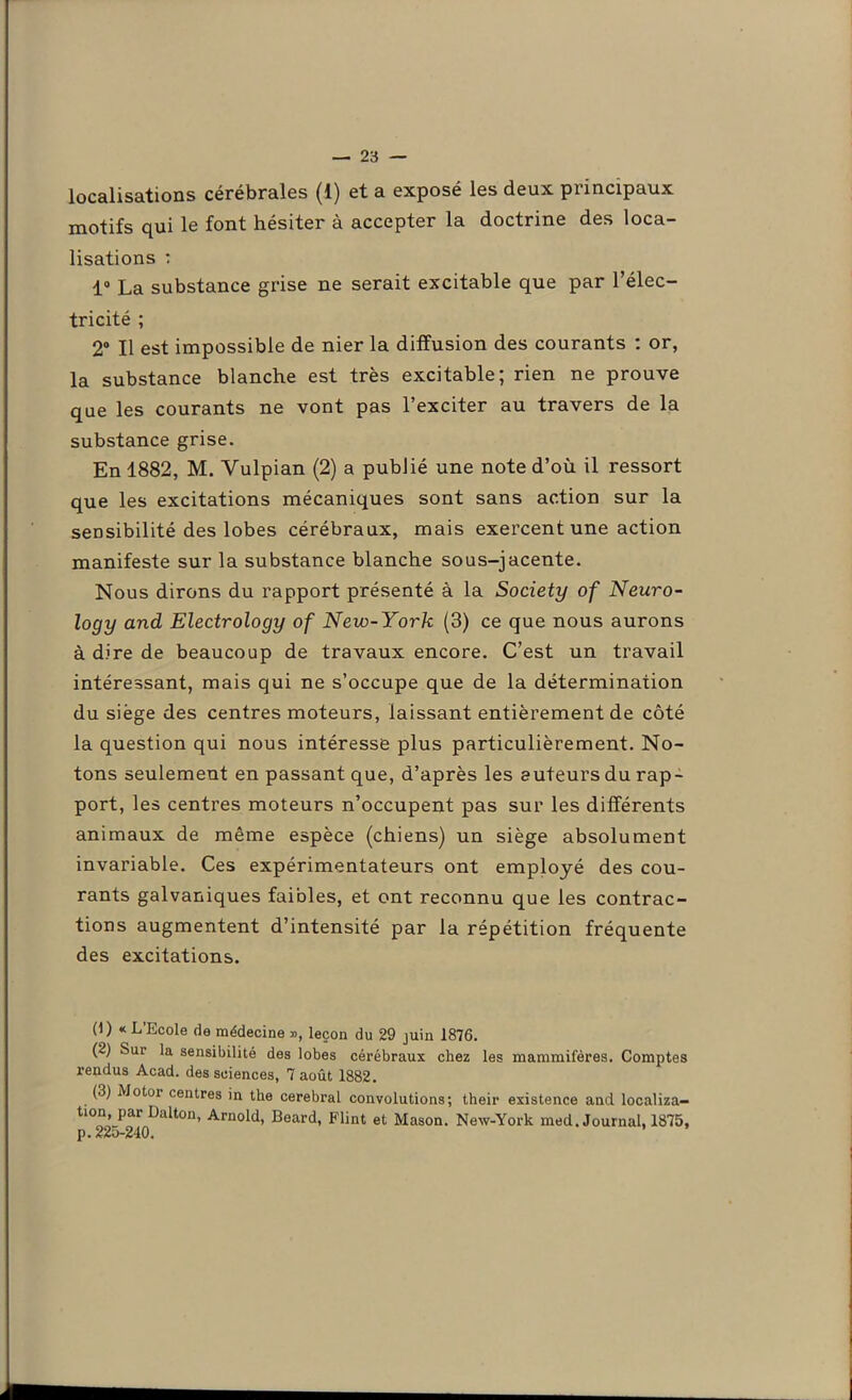 localisations cérébrales (1) et a exposé les deux piincipuux motifs qui le font hésiter à accepter la doctrine des loca- lisations : 1° La substance grise ne serait excitable que par l’élec- tricité ; 2° Il est impossible de nier la diffusion des courants : or, la substance blanche est très excitable; rien ne prouve que les courants ne vont pas l’exciter au travers de la substance grise. En 1882, M. Vulpian (2) a publié une note d’où il ressort que les excitations mécaniques sont sans action sur la sensibilité des lobes cérébraux, mais exercent une action manifeste sur la substance blanche sous-jacente. Nous dirons du rapport présenté à la Society of Neuro- logy and Electrology of New-York (3) ce que nous aurons à dire de beaucoup de travaux encore. C’est un travail intéressant, mais qui ne s’occupe que de la détermination du siège des centres moteurs, laissant entièrement de côté la question qui nous intéresse plus particulièrement. No- tons seulement en passant que, d’après les auteurs du rap- port, les centres moteurs n’occupent pas sur les différents animaux de même espèce (chiens) un siège absolument invariable. Ces expérimentateurs ont employé des cou- rants galvaniques faibles, et ont reconnu que les contrac- tions augmentent d’intensité par la répétition fréquente des excitations. (1) « L’Ecole de médecine », leçon du 29 juin 1876. (2) Sui la sensibilité des lobes cérébraux chez les mammifères. Comptes rendus Acad, des sciences, 7 août 1882. (3) Motoi centres in the cérébral convolutions; their existence and localiza- tion, par Dalton, Arnold, Beard, Flint et Mason. New-York med. Journal, 1875, p. 225-240.