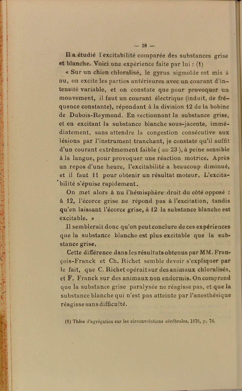 ■r Il a étudié l'excitabilité comparée des substances grise et blanche. Voici une expérience faite par lui : (1; « Sur un chien chloralisé, le gyrus sigmoïde est mis à nu, on excite les parties antérieures avec un courant d'in- tensité variable, et on constate que pour provoquer un mouvement, il faut un courant électrique (induit, de fré- quence constante), répondant à la division 12 de la bobine de Dubois-Reymond. En sectionnant la substance grise, et en excitant la substance blanche sous-jacente, immé- diatement, sans attendre la congestion consécutive aux lésions par l’instrument tranchant, je constate qu’il suffit d’un courant extrêmement faible ( = 23 ), à peine sensible à la langue, pour provoquer une réaction motrice. Après un repos d’une heure, l’excitabilité a beaucoup diminué, et il faut 11 pour obtenir un résultat moteur. L’excita- bilité s’épuise rapidement. On met alors à nu l’hémisphère droit du côté opposé : à 12, l’écorce grise ne répond pas à l’excitation, tandis qu’en laissant l’écorce grise, à 12 la substance blanche est excitable. » Il semblerait donc qu’on peut conclure de ces expériences que la substance blanche est plus excitable que la sub- stance grise. Cette différence dans les résultats obtenus par MM. Fran- çois-Franck et Ch. Richet semble devoir s’expliquer par le fait, que C. Richet opérait sur des animaux chloralisés, et F. Franck sur des animaux non endormis. On comprend que la substance grise paralysée ne réagisse pas, et que la substance blanche qui n’est pas atteinte par l’anesthésique réagisse sans difficulté. (1) Thèse d'agrégation sur les circonvolutions cérébrales, 1578, p. 74.