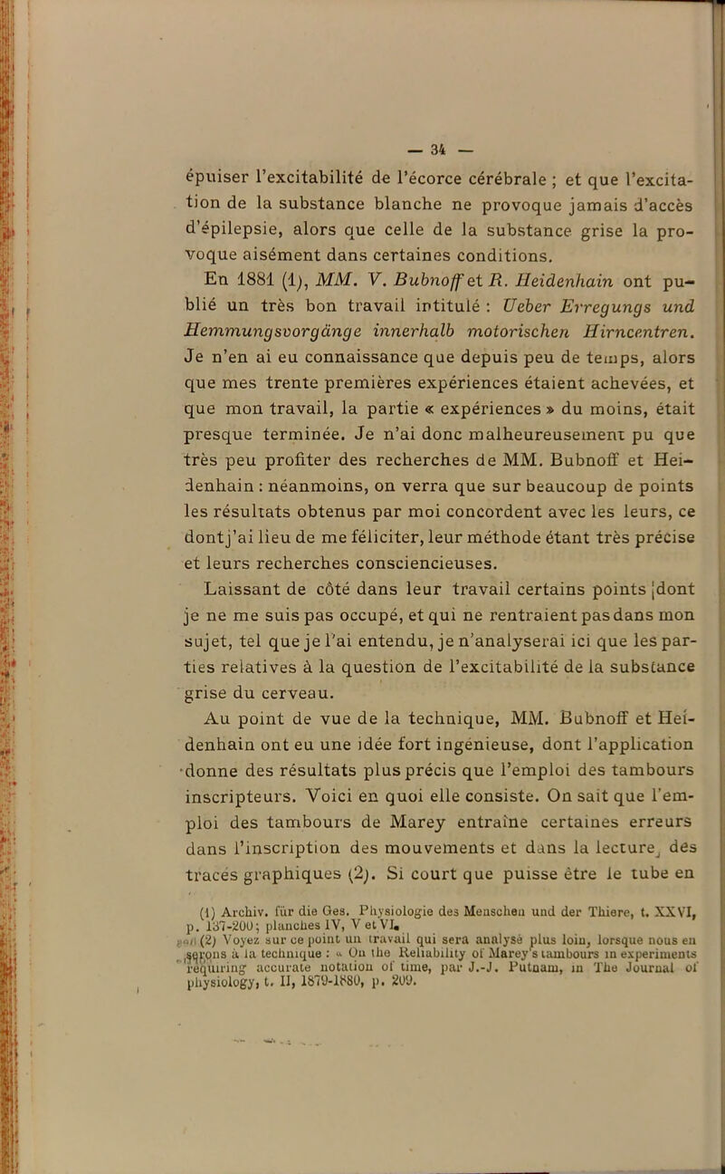 épuiser l’excitabilité de l’écorce cérébrale ; et que l’excita- tion de la substance blanche ne provoque jamais d’accès d’épilepsie, alors que celle de la substance grise la pro- voque aisément dans certaines conditions. En 1881 (lj, MM. V. Bubnoff et R. Heidenhain ont pu- blié un très bon travail intitulé : Ueber Erregungs und Hemmungsvorgànge innerhalb motorischen Hirncentren. Je n’en ai eu connaissance que depuis peu de temps, alors que mes trente premières expériences étaient achevées, et que mon travail, la partie « expériences » du moins, était presque terminée. Je n’ai donc malheureusement pu que très peu profiter des recherches de MM. Bubnoff et Hei- denhain : néanmoins, on verra que sur beaucoup de points les résultats obtenus par moi concordent avec les leurs, ce dontj’ai lieu de me féliciter, leur méthode étant très précise et leurs recherches consciencieuses. Laissant de côté dans leur travail certains points jdont je ne me suis pas occupé, et qui ne rentraient pas dans mon sujet, tel que je l'ai entendu, je n’analyserai ici que les par- ties relatives à la question de l’excitabilité de la substance grise du cerveau. Au point de vue de la technique, MM. Bubnoff et Hei- denhain ont eu une idée fort ingénieuse, dont l’application donne des résultats plus précis que l’emploi des tambours inscripteurs. Voici en quoi elle consiste. On sait que l’em- ploi des tambours de Marey entraîne certaines erreurs dans l’inscription des mouvements et dans la lecture^ des traces graphiques (2;. Si court que puisse être le tube en (1) Arcliiv. fur die Ges. Physiologie des Measclieu uud der Tliiere, t. XXVI, p. 137-200; planches IV, V et VI. goiï (2) Voyez sur ce point un travail qui sera analysé plus loin, lorsque nous en sepins à la technique : “ Ou lhe Reliability of Marey’s tambours in experiments reqiuring accurate notation of time, par J.-J. Putnam, in The Journal of pliysiologyi t. II, 1870-1380, p. 20Ü.