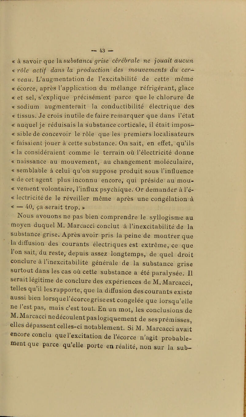 « à savoir que la substance grise cérébrale ne jouait aucun « rôle actif dans la production des mouvements du cer- « veau. L’augmentation de l’excitabilité de cette môme « écorce, après l’application du mélange réfrigérant, glace « et sel, s’explique précisément parce que le chlorure de « sodium augmenterait la conductibilité électrique des « tissus. Je crois inutile de faire remarquer que dans l’état « auquel je réduisais la substance corticale, il était impos- « siblede concevoir le rôle que les premiers localisateurs « faisaient jouer à cette substance. On sait, en effet, qu’ils « la considéraient comme le terrain où l’électricité donne « naissance au mouvement, au changement moléculaire, « semblable à celui qu’on suppose produit sous l’influence « de cet agent plus inconnu encore, qui préside au mou- « vement volontaire, l’influx psychique. Or demander à l’é- « lectricité de le réveiller même après une congélation à « — 40, ça serait trop. » Nous avouons ne pas bien comprendre le syllogisme au moyen duquel M. Marcacci conclut à l’inexcitabilité de la substance grise. Après avoir pris la peine de montrer que la diffusion des courants électriques est extrême, ce que l’on sait, du reste, depuis assez longtemps, de quel droit conclure à 1 inexcitabilité générale de la substance grise surtout dans les cas où cette substance a été paralysée. Il serait légitime de conclure des expériences de M. Marcacci, telles qu’il les rapporte, que la diffusion des courants existe aussi bien lorsquel’écorcegriseest congelée que lorsqu’elle ne I est pas, mais c est tout. En un mot, les conclusions de M.Marcacci nedécoulentpaslogiquement de sesprémisses, elles dépassent celles-ci notablement. Si M. Marcacci avait encore conclu que l’excitation de l’écorce n’agit probable- ment que parce qu’elle porte en réalité, non sur la sub-