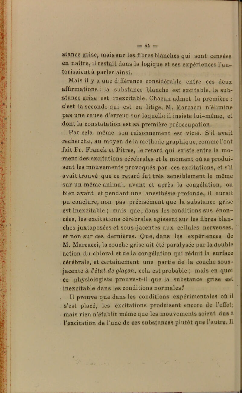 stance grise, mais sur les fibres blanches qui sont censées en naître, il restait dans la logique et ses expériences l’au- torisaient à parler ainsi. Mais il y a une différence considérable entre ces deux affirmations : la substance blanche est excitable, la sub- stance grise est inexcitable. Chacun admet la première : c’est la seconde qui est en litige, M. Marcacci n’élimine pas une cause d’erreur sur laquelle il insiste lui-même, et dont la constatation est sa première préoccupation. Par cela même son raisonnement est vicié. S’il avait recherché, au moyen de la méthode graphique, comme l’ont fait Fr. Franck et Pitres, le retard qui existe entre le mo- ment des excitations cérébrales et le moment où se produi- sent les mouvements provoqués par ces excitations, et s’il avait trouvé que ce retard fut très sensiblement le même sur un même animal, avant et après la congélation, ou bien avant et pendant une anesthésie profonde, il aurait pu conclure, non pas précisément que la substance grise est inexcitable ; mais que, dans les conditions sus énon- cées, les excitations cérébrales agissent sur les fibres blan- ches juxtaposées et sous-jacentes aux cellules nerveuses, et non sur ces dernières. Que, dans les expériences de M. Marcacci, la couche grise ait été paralysée par la double action du chloral et de la congélation qui réduit la surface cérébrale, et certainement une partie de la couche sous- jacente à L’état de glaçon, cela est probable ; mais en quoi ce physiologiste prouve-t-il que la substance grise est inexcitable dans les conditions normales? „ Il prouve que dans les conditions expérimentales où il s’est placé, les excitations produisent encore de l’effet; mais rien n’établit même que les mouvements soient dus à l’excitation de l’une de ces substances plutôt que l’autre. Il