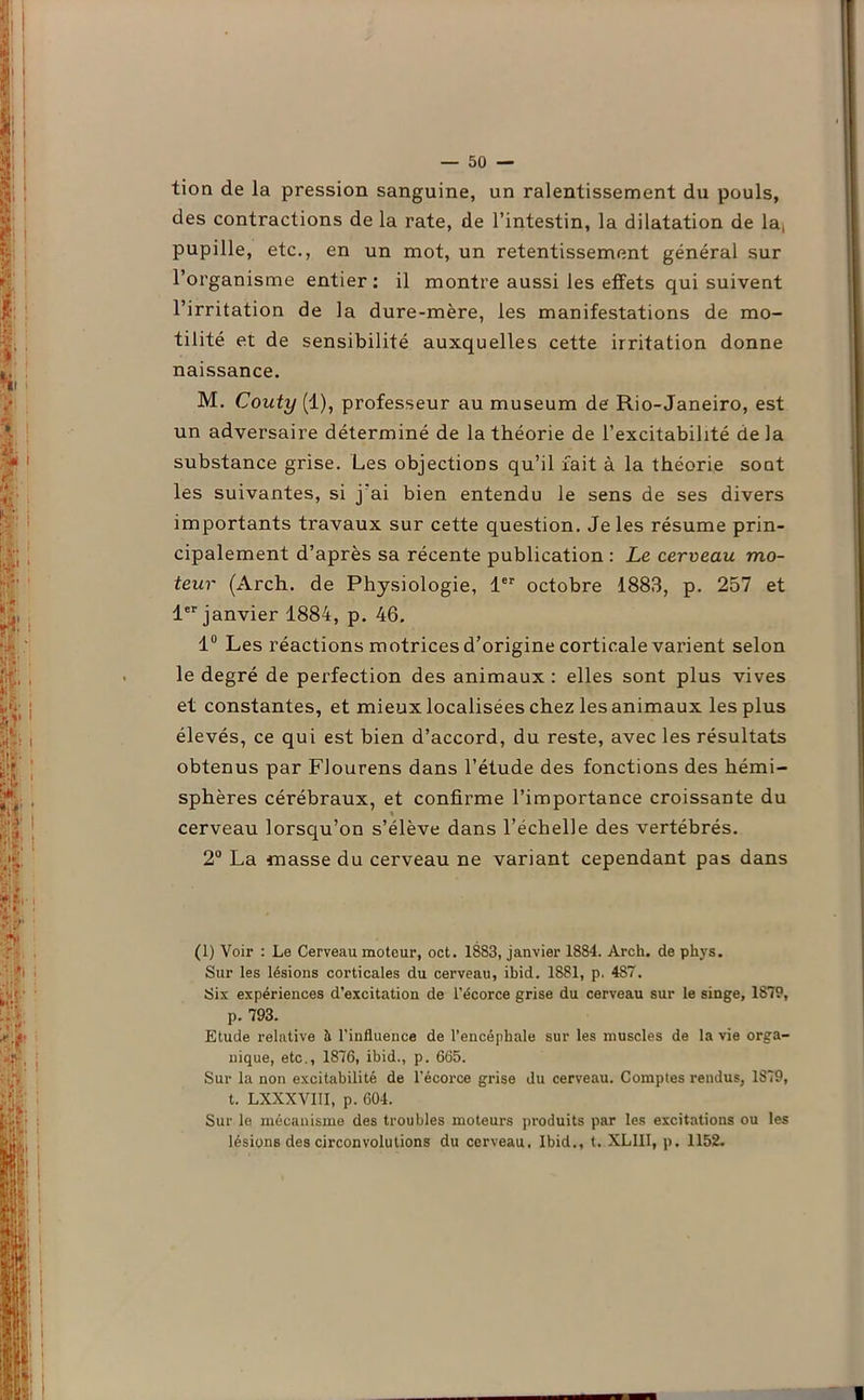 tion de la pression sanguine, un ralentissement du pouls, des contractions de la rate, de l’intestin, la dilatation de la, pupille, etc., en un mot, un retentissement général sur l’organisme entier: il montre aussi les effets qui suivent l’irritation de la dure-mère, les manifestations de mo- tilité et de sensibilité auxquelles cette irritation donne naissance. M. Couty (1), professeur au muséum de Rio-Janeiro, est un adversaire déterminé de la théorie de l’excitabilité de la substance grise. Les objections qu’il fait à la théorie sont les suivantes, si j'ai bien entendu le sens de ses divers importants travaux sur cette question. Je les résume prin- cipalement d’après sa récente publication : Le cerveau mo- teur (Arch. de Physiologie, 1er octobre 1883, p. 257 et 1er janvier 1884, p. 46. 1° Les réactions motrices d’origine corticale varient selon le degré de perfection des animaux : elles sont plus vives et constantes, et mieux localisées chez les animaux les plus élevés, ce qui est bien d’accord, du reste, avec les résultats obtenus par Flourens dans l’étude des fonctions des hémi- sphères cérébraux, et confirme l’importance croissante du cerveau lorsqu’on s’élève dans l’échelle des vertébrés. 2° La masse du cerveau ne variant cependant pas dans (1) Voir : Le Cerveau moteur, oct. 1883, janvier 1884. Arch. de phys. Sur les lésions corticales du cerveau, ibid. 1881, p. 487. Six expériences d’excitation de l’écorce grise du cerveau sur le singe, 1879, p. 793. Etude relative à l’influence de l’encéphale sur les muscles de la vie orga- nique, etc., 1876, ibid., p. 665. Sur la non excitabilité de l’écorce grise du cerveau. Comptes rendus, 1879, t. LXXXVIII, p. 604. Sur le mécanisme des troubles moteurs produits par les excitations ou les lésions des circonvolutions du cerveau. Ibid., t. XLIII, p. 1152.