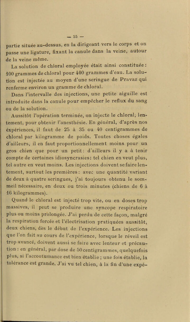 partie située au-dessus, en la dirigeant vers le cotps et on passe une ligature, fixant la canule dans la veine, autour de la veine même. La solution de cliloral employée était ainsi constituée : 100 grammes de cliloral pour 400 grammes d'eau. La solu- tion est injectée au moyen d’une seringue de Pravaz qui renferme environ un gramme de chloral. Dans l’intervalle des injections, une petite aiguille est introduite dans la canule pour empêcher le reflux du sang ou de la solution. Aussitôt l’opération terminée, on injecte le chloral, len- tement, pour obtenir l’anesthésie. En général, d’après nos éxpériences, il faut de 25 à 35 ou 40 centigrammes de chloral par kilogramme de poids. Toutes choses égales d’ailleurs, il en faut proportionnellement moins pour un gros chien que pour un petit : d’ailleurs il y a à tenir compte de certaines idiosyncrasies: tel chien en veut plus, tel autre en veut moins. Les injections doivent se faire len- tement, surtout les premières : avec une quantité variant de deux à quatre seringues, j’ai toujours obtenu le som- meil nécessaire, en deux ou trois minutes (chiens de 6 à 16 kilogrammes). Quand le chloral est injecté trop vite, ou en doses trop massives, il peut se produire une syncope respiratoire plus ou moins prolongée. J’ai perdu de cette façon, malgré la respiration forcée et l’électrisation pratiquées aussitôt, deux chiens, dès le début de l’expérience. Les injections que 1 on fait au cours de l’expérience, lorsque le réveil est trop avancé, doivent aussi se faire avec lenteur et précau- tion : en général, par dose de 50 centigrammes, quelquefois plus, si 1 accoutumance est bien établie ; une fois établie, la tolérance est grande. J’ai vu tel chien, à la fin d’une expé-