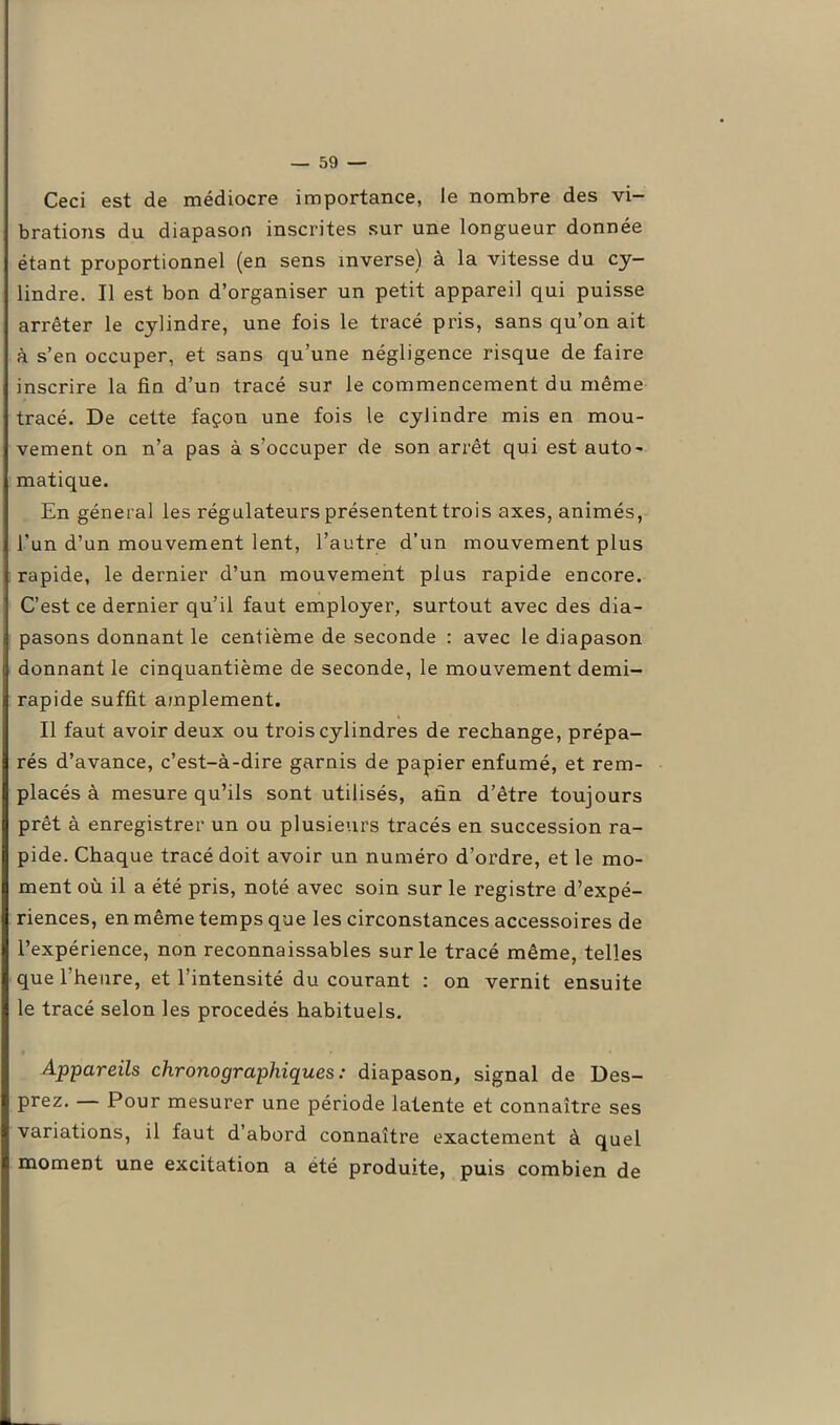 Ceci est de médiocre importance, le nombre des vi- brations du diapason inscrites sur une longueur donnée étant proportionnel (en sens inverse) à la vitesse du cy- lindre. Il est bon d’organiser un petit appareil qui puisse arrêter le cylindre, une fois le tracé pris, sans qu’on ait à s’en occuper, et sans qu’une négligence risque de faire inscrire la fin d’un tracé sur le commencement du même tracé. De cette façon une fois le cylindre mis en mou- vement on n’a pas à s’occuper de son arrêt qui est auto- matique. En général les régulateurs présentent trois axes, animés, l'un d’un mouvement lent, l’autre d’un mouvement plus rapide, le dernier d’un mouvement plus rapide encore. C’est ce dernier qu’il faut employer, surtout avec des dia- pasons donnant le centième de seconde : avec le diapason donnant le cinquantième de seconde, le mouvement demi- rapide suffit amplement. Il faut avoir deux ou trois cylindres de rechange, prépa- rés d’avance, c’est-à-dire garnis de papier enfumé, et rem- placés à mesure qu’ils sont utilisés, afin d’être toujours prêt à enregistrer un ou plusieurs tracés en succession ra- pide. Chaque tracé doit avoir un numéro d’ordre, et le mo- ment où il a été pris, noté avec soin sur le registre d’expé- riences, en même temps que les circonstances accessoires de l’expérience, non reconnaissables sur le tracé même, telles que l’heure, et l’intensité du courant : on vernit ensuite le tracé selon les procédés habituels. Appareils clironographiques : diapason, signal de Des- prez. Pour mesurer une période latente et connaître ses variations, il faut d’abord connaître exactement à quel moment une excitation a été produite, puis combien de