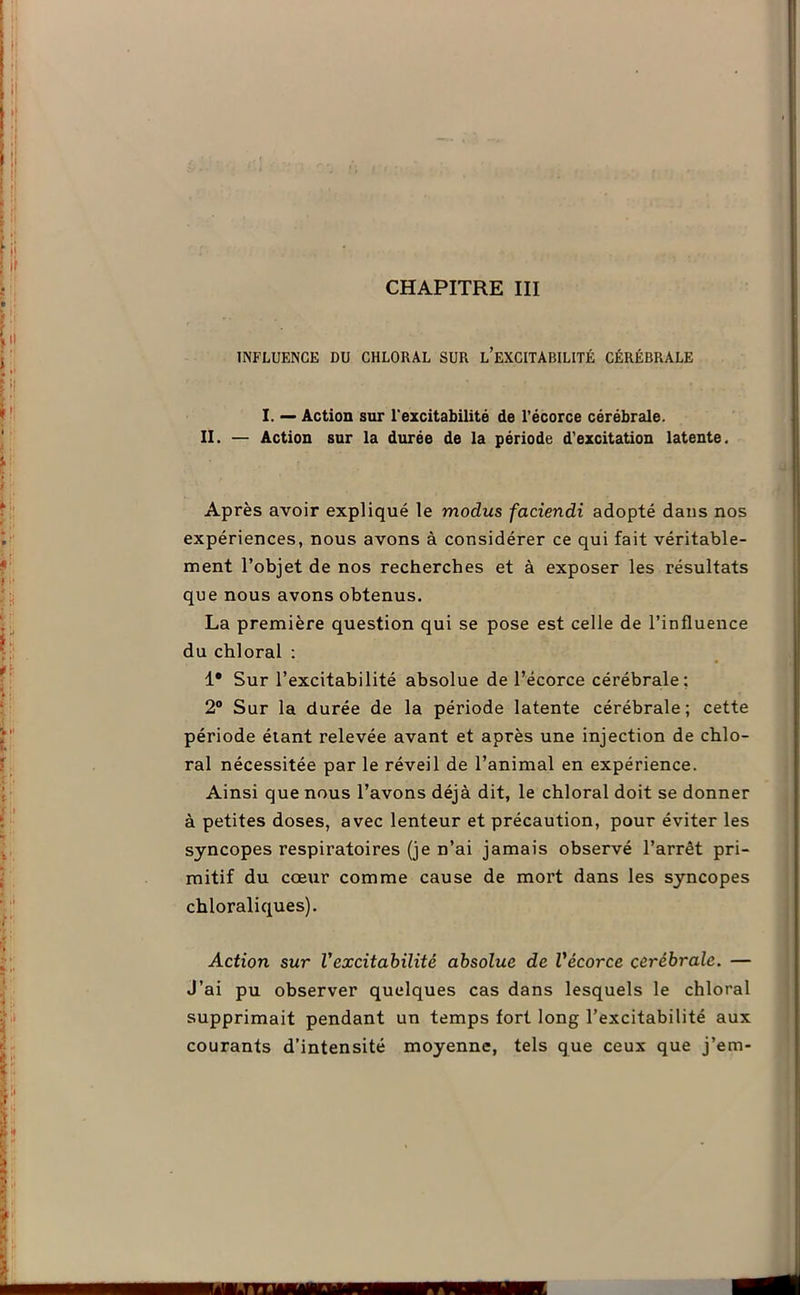 CHAPITRE III INFLUENCE DU CHLORAL SUR L’EXCITABILITÉ CÉRÉBRALE I. — Action sur l'excitabilité de l’écorce cérébrale. II. — Action sur la durée de la période d’excitation latente. Après avoir expliqué le modus faciendi adopté dans nos expériences, nous avons à considérer ce qui fait véritable- ment l’objet de nos recherches et à exposer les résultats que nous avons obtenus. La première question qui se pose est celle de l’influence du chloral : 1* Sur l’excitabilité absolue de l’écorce cérébrale; 2° Sur la durée de la période latente cérébrale; cette période étant relevée avant et après une injection de chlo- ral nécessitée par le réveil de l’animal en expérience. Ainsi que nous l’avons déjà dit, le chloral doit se donner à petites doses, avec lenteur et précaution, pour éviter les syncopes respiratoires (je n’ai jamais observé l’arrêt pri- mitif du coeur comme cause de mort dans les syncopes chloraliques). Action sur Vexcitabilité absolue de Vécorce cérébrale. — J’ai pu observer quelques cas dans lesquels le chloral supprimait pendant un temps fort long l’excitabilité aux courants d’intensité moyenne, tels que ceux que j’em-