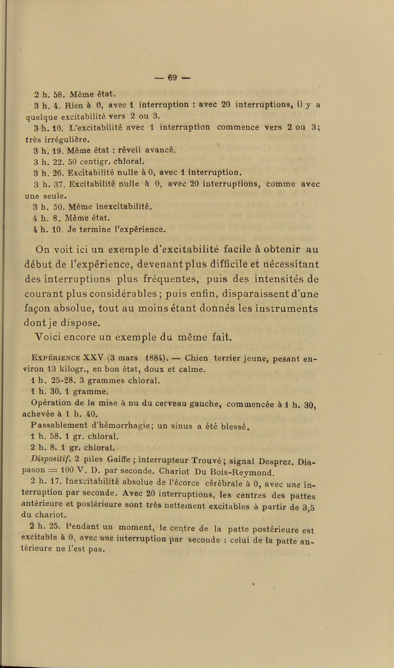 2 h. 58. Même état. 3 h. 4. Rien à 0, avec 1 interruption : avec 20 interruptions, il y a quelque excitabilité vers 2 ou 3. 3 h. 10. L'excitabilité avec 1 interruption commence vers 2 ou 3; très irrégulière. 3 h. 19. Même état : réveil avancé. 3 h. 22. 50 centigr. chloral. 3 h. 26. Excitabilité nulle à 0, avec 1 interruption. 3 h. 37. Excitabilité nulle à 0, avec 20 interruptions, comme avec une seule. 3 b. 50. Même inexcitabilité. 4 h. 8. Même état. 4 h. 10, Je termine l'expérience. On voit ici un exemple d’excitabilité facile à obtenir au début de l’expérience, devenantplus difficile et nécessitant des interruptions plus fréquentes, puis des intensités de courant plus considérables ; puis enfin, disparaissent d’une façon absolue, tout au moins étant donnés les instruments dont je dispose. Voici encore un exemple du même fait. Expérience XXV (3 mars 1884). — Chien terrier jeune, pesant en- viron 13 kilogr., en bon état, doux et calme. 1 h. 25-28. 3 grammes chloral. 1 h. 30. 1 gramme. Opération de la mise à nu du cerveau gauche, commencée à 1 h. 30, achevée à 1 h. 40. Passablement d’hémorrhagie; un sinus a été blessé. 1 h. 58. 1 gr. chloral. 2 h. 8. 1 gr. chloral. Dispositif. 2 piles Gaiffe ; interrupteur Trouvé ; signal Desprez. Dia- pason = 100 V. D. par seconde. Chariot Du Bois-Reymond. 2 h. 17. Inexcitabilité absolue de l’écorce cérébrale à 0, avec une in- terruption par seconde. Avec 20 interruptions, les centres des pattes antérieure et postérieure sont très nettement excitables à partir de 3,5 du chariot. 2 h. 25. Pendant un moment, le centre de la patte postérieure est excitable à 0, avec une interruption par seconde : celui de la patte an- térieure ne l’est pas.