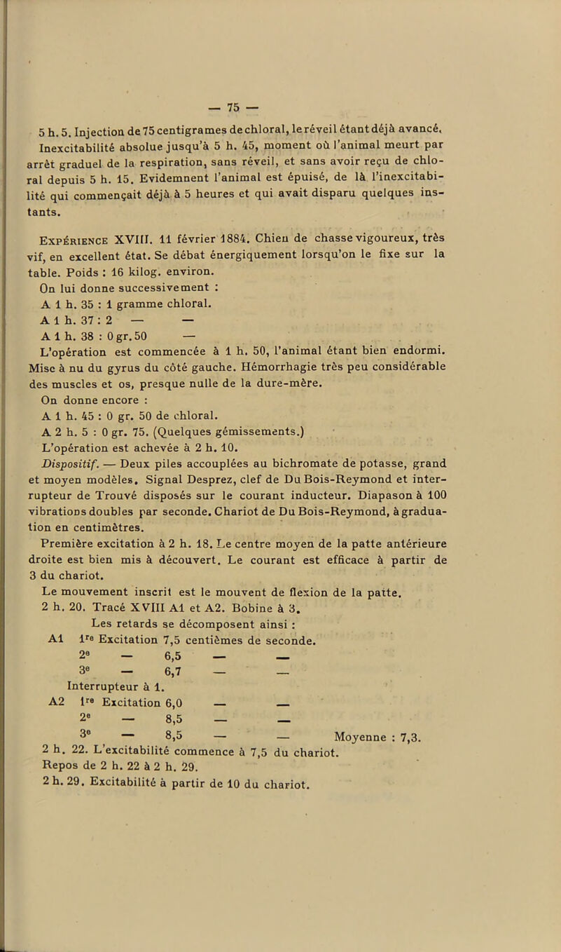 Inexcitabilité absolue jusqu’à 5 h. 45, moment où l’animal meurt par arrêt graduel de la respiration, sans réveil, et sans avoir reçu de chlo- ral depuis 5 h. 15. Evidemnent l’animal est épuisé, de là l’inexcitabi- lité qui commençait déjà à 5 heures et qui avait disparu quelques ins- tants. Expérience XVIII. 11 février 1884. Chien de chasse vigoureux, très vif, en excellent état. Se débat énergiquement lorsqu’on le fixe sur la table. Poids : 16 kilog. environ. On lui donne successivement : A 1 h. 35 : 1 gramme chloral. A 1 h. 37 : 2 — — A 1 h. 38 : 0 gr. 50 — L’opération est commencée à 1 h. 50, l’animal étant bien endormi. Mise à nu du gyrus du côté gauche. Hémorrhagie très peu considérable des muscles et os, presque nulle de la dure-mère. On donne encore : A 1 h. 45 : 0 gr. 50 de chloral. A 2 h. 5 : 0 gr. 75. (Quelques gémissements.) L’opération est achevée à 2 b. 10. Dispositif. — Deux piles accouplées au bichromate de potasse, grand et moyen modèles. Signal Desprez, clef de Du Bois-Reymond et inter- rupteur de Trouvé disposés sur le courant inducteur. Diapason à 100 vibrations doubles par seconde. Chariot de Du Bois-Reymond, à gradua- tion en centimètres. Première excitation à 2 h. 18. Le centre moyen de la patte antérieure droite est bien mis à découvert. Le courant est efficace à partir de 3 du chariot. Le mouvement inscrit est le mouvent de flexion de la patte. 2 h. 20. Tracé XVIII Al et A2. Bobine à 3. Les retards se décomposent ainsi : Al lre Excitation 7,5 centièmes de seconde. 20 — 6,5 — — 3° — 6,7 — — Interrupteur à 1. A2 lre Excitation 6,0 — — 2» — 8,5 — — 3e — 8,5 — — Moyenne : 7,3. 2 h. 22. L excitabilité commence à 7,5 du chariot. Repos de 2 h. 22 à 2 h. 29. 2 h. 29, Excitabilité à partir de 10 du chariot.