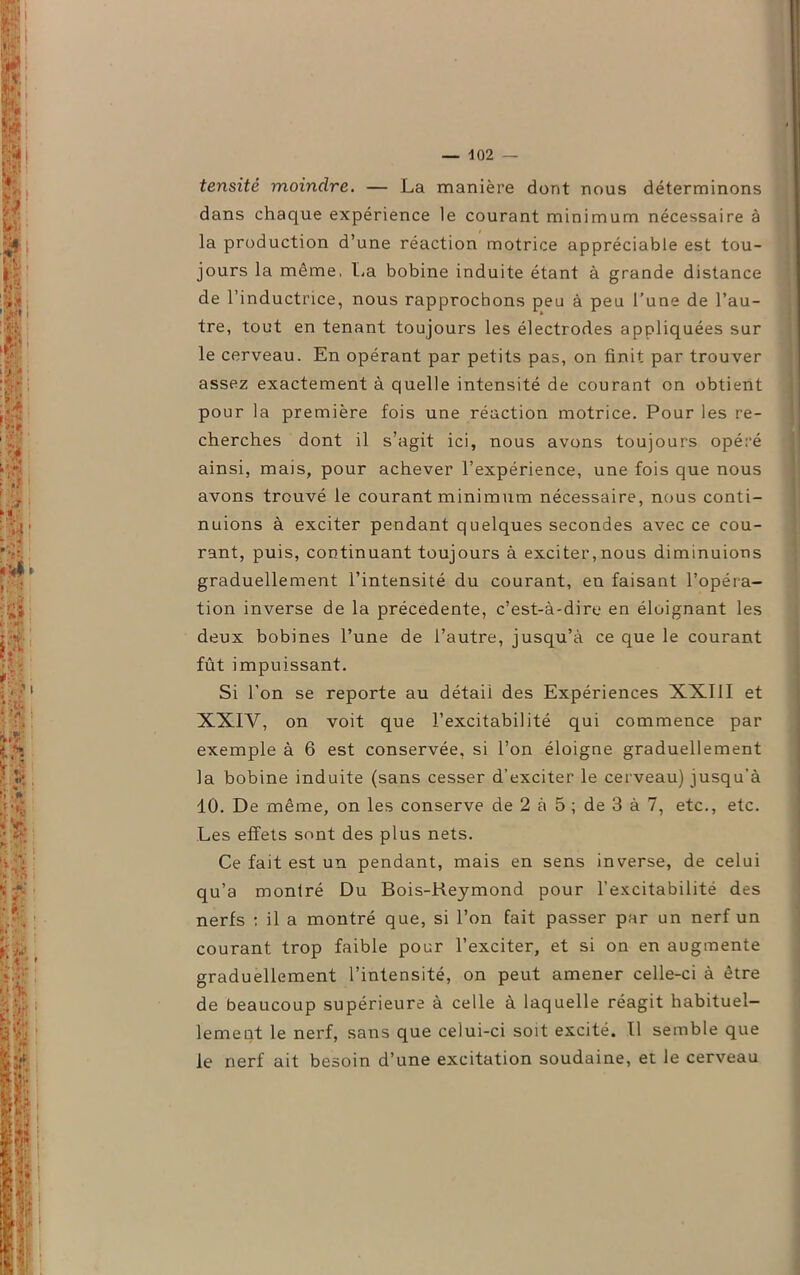 tensité moindre. — La manière dont nous déterminons dans chaque expérience le courant minimum nécessaire à la production d’une réaction motrice appréciable est tou- jours la même, La bobine induite étant à grande distance de l’inductrice, nous rapprochons peu à peu l’une de l’au- tre, tout en tenant toujours les électrodes appliquées sur le cerveau. En opérant par petits pas, on finit par trouver assez exactement à quelle intensité de courant on obtient pour la première fois une réaction motrice. Pour les re- cherches dont il s’agit ici, nous avons toujours opéré ainsi, mais, pour achever l’expérience, une fois que nous avons trouvé le courant minimum nécessaire, nous conti- nuions à exciter pendant quelques secondes avec ce cou- rant, puis, continuant toujours à exciter,nous diminuions graduellement l’intensité du courant, en faisant l’opéra- tion inverse de la précédente, c’est-à-dire en éloignant les deux bobines l’une de l’autre, jusqu’à ce que le courant fût impuissant. Si l’on se reporte au détaii des Expériences XXIII et XXIV, on voit que l’excitabilité qui commence par exemple à 6 est conservée, si l’on éloigne graduellement la bobine induite (sans cesser d’exciter le cerveau) jusqu’à 10. De même, on les conserve de 2 à 5 ; de 3 à 7, etc., etc. Les effets sont des plus nets. Ce fait est un pendant, mais en sens inverse, de celui qu’a montré Du Bois-Reymond pour l’excitabilité des nerfs : il a montré que, si l’on fait passer par un nerf un courant trop faible pour l’exciter, et si on en augmente graduellement l’intensité, on peut amener celle-ci à être de beaucoup supérieure à celle à laquelle réagit habituel- lement le nerf, sans que celui-ci soit excité. Il semble que le nerf ait besoin d’une excitation soudaine, et le cerveau