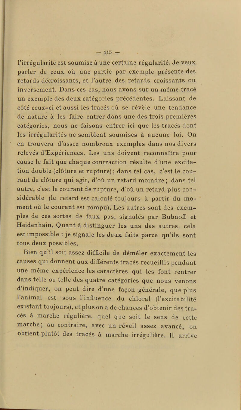 l’irrégularité est soumise à une certaine régularité. Je veux parler de ceux où une partie par exemple présente des retards décroissants, et l’autre des retards croissants ou inversement. Dans-ces cas, nous avons sur un même tracé un exemple des deux catégories précédentes. Laissant de côté ceux-ci et aussi les tracés où se révèle une tendance de nature à les faire entrer dans une des trois premières catégories, nous ne faisons entrer ici que les tracés dont les irrégularités ne semblent soumises à aucune loi. On en trouvera d’assez nombreux exemples dans nos divers relevés d’Expériences. Les uns doivent reconnaître pour cause le fait que chaque contraction résulte d’une excita- tion double (clôture et rupture) ; dans tel cas, c’est le cou- rant de clôture qui agit, d’où un retard moindre ; dans tel autre, c’est le courant de rupture, d'où un retard plus con- sidérable (le retard est calculé toujours à partir du mo- ment où le courant est rompu). Les autres sont des exem- ples de ces sortes de faux pas, signalés par Bubnofï et Heidenhain. Quant à distinguer les uns des autres, cela est impossible : je signale les deux faits parce qu’ils sont tous deux possibles. Bien qu’il soit assez difficile de démêler exactement les causes qui donnent aux différents tracés recueillis pendant une même expérience les caractères qui les font rentrer dans telle ou telle des quatre catégories que nous venons d’indiquer, on peut dire d’une façon générale, que plus 1 animal est sous l’influence du chloral (l’excitabilité existant toujours), et plus on a de chances d’obtenir des tra- cés à marche régulière, quel que soit le sens de cette marche; au contraire, avec un réveil assez avancé, on obtient plutôt des tracés à marche irrégulière. Il arrive