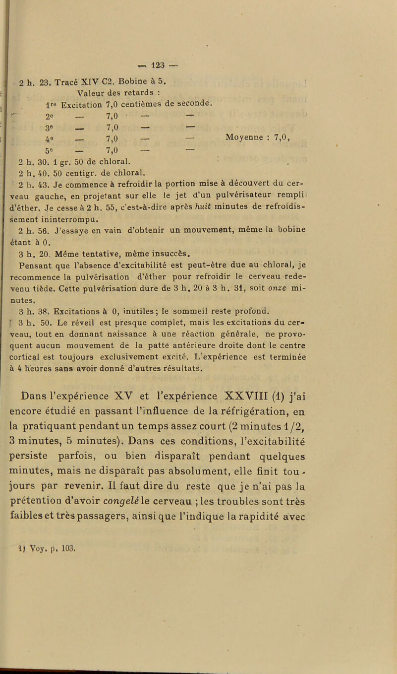 2 h. 23. Tracé XIV C2. Bobine à 5. Valeur des retards : lre Excitation 7,0 centièmes de seconde. 2e — 7,0 — — 3e — 7,0 — — 4° — 7,0 — — 5e — 7,0 — — Moyenne : 7,0, 2 h. 30. 1 gr. 50 de chloral. 2 h. 40. 50 centigr. de chloral. 2 h. 43. Je commence à refroidir la portion mise à découvert du cer- veau gauche, en projetant sur elle le jet d’un pulvérisateur rempli d’éther. Je cesse à 2 h, 55, c’est-à-dire après huit minutes de refroidis- sement ininterrompu. 2 h. 56. J'essaye en vain d’obtenir un mouvement, même la bobine étant à 0. 3 h. 20. Même tentative, même insuccès. Pensant que l’absence d’excitabilité est peut-être due au chloral, je recommence la pulvérisation d'éther pour refroidir le cerveau rede- venu tiède. Cette pulvérisation dure de 3 h. 20 à 3 h. 31, soit onze mi- nutes. 3 h. 38. Excitations à 0, inutiles; le sommeil reste profond. ’ 3 h. 50. Le réveil est presque complet, mais les excitations du cer- veau, tout en donnant naissance à une réaction générale, ne provo- quent aucun mouvement de la patte antérieure droite dont le centre cortical est toujours exclusivement excité. L’expérience est terminée à 4 heures sans avoir donné d’autres résultats. Dans l’expérience XV et l’expérience XXVIII (1) j’ai encore étudié en passant l’influence de la réfrigération, en la pratiquant pendant un temps assez court (2 minutes 1 /2, 3 minutes, 5 minutes). Dans ces conditions, l’excitabilité persiste parfois, ou bien disparaît pendant quelques minutes, mais ne disparaît pas absolument, elle finit tou- jours par revenir. Il faut dire du reste que je n’ai pas la prétention d’avoir congelé le cerveau ; les troubles sont très faibles et très passagers, ainsique l’indique la rapidité avec '1) Voy. p, 103.