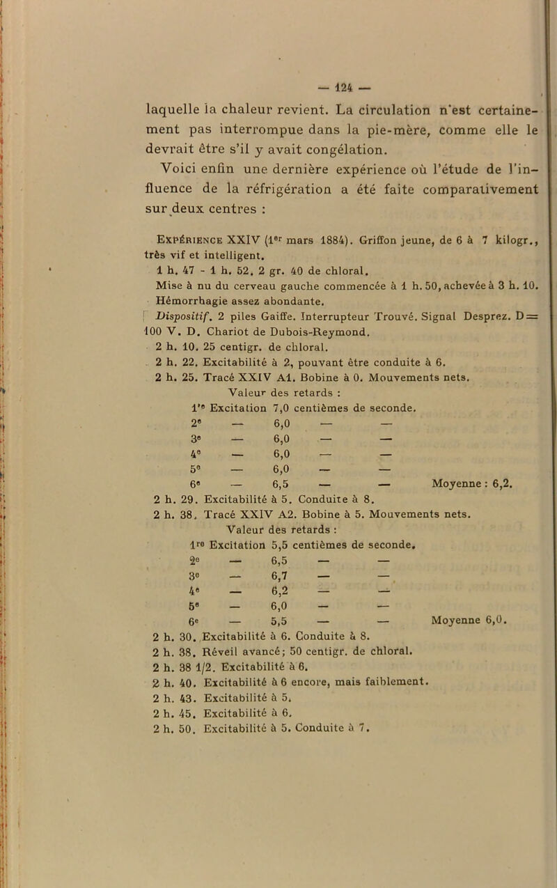 laquelle ia chaleur revient. La circulation n’est certaine- ment pas interrompue dans la pie-mère, comme elle le devrait être s’il y avait congélation. Voici enfin une dernière expérience où l’étude de l’in- fluence de la réfrigération a été faite comparativement sur deux centres : Expérience XXIV (1er mars 1884). Griffon jeune, de 6 à 7 kilogr., très vif et intelligent. 1 h. 47 - 1 h. 52. 2 gr. 40 de chloral. Mise à nu du cerveau gauche commencée à 1 h. 50, achevée à 3 h. 10. Hémorrhagie assez abondante. i Dispositif. 2 piles Gaiffe. Interrupteur Trouvé. Signal Desprez. D = 100 V. D. Chariot de Dubois-Reymond. 2 h. 10. 25 centigr. de chloral. 2 h. 22. Excitabilité à 2, pouvant être conduite à 6. 2 h. 25. Tracé XXIV Al. Bobine à 0. Mouvements nets. Valeur des retards : l'e Excitation 7,0 centièmes de seconde. 2e 3e 4e 5® 6e 6,0 6,0 6,0 6,0 6,5 Moyenne : 6,2. 2 h. 29. Excitabilité à 5. Conduite à 8. 2 h. 38. Tracé XXIV A2. Bobine à 5. Mouvements nets. Valeur des retards : lre Excitation 5,5 centièmes de seconde. 2e 3e 4e 59 6« 6.5 6,7 6,2 6,0 5.5 Moyenne 6,0. 2 h. 30. Excitabilité à 6. Conduite à 8. 2 h. 38. Réveil avancé; 50 centigr. de chloral. 2 h. 38 1/2. Excitabilité à 6. 2 h. 40. Excitabilité à 6 encore, mais faiblement. 2 h. 43. Excitabilité à 5. 2 h. 45. Excitabilité à 6.