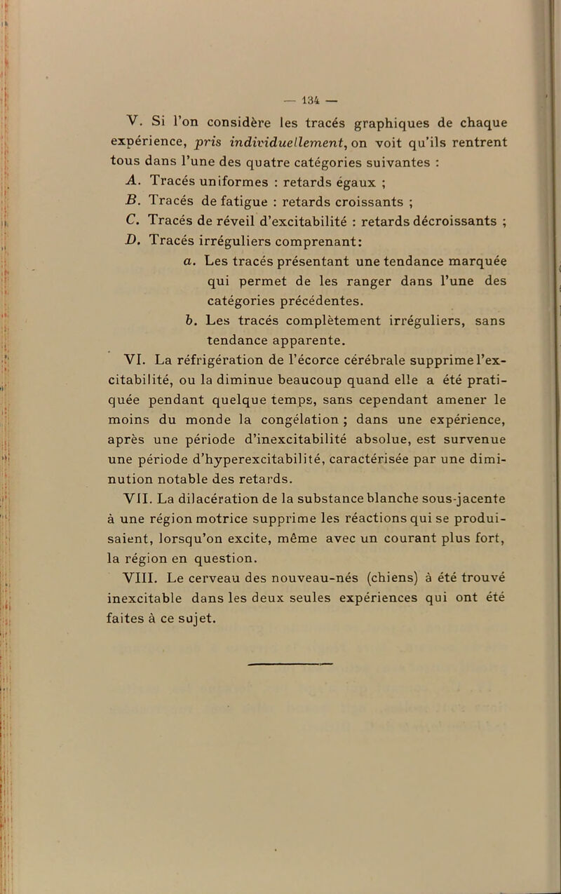 V. Si l’on considère les tracés graphiques de chaque expérience, pris individuellement, on voit qu’ils rentrent tous dans l’une des quatre catégories suivantes : A. Tracés uniformes : retards égaux ; B. Tracés de fatigue : retards croissants ; C. Tracés de réveil d’excitabilité : retards décroissants ; D. Tracés irréguliers comprenant: a. Les tracés présentant une tendance marquée qui permet de les ranger dans l’une des catégories précédentes. b. Les tracés complètement irréguliers, sans tendance apparente. VI. La réfrigération de l’écorce cérébrale supprime l’ex- citabilité, ou la diminue beaucoup quand elle a été prati- quée pendant quelque temps, sans cependant amener le moins du monde la congélation ; dans une expérience, après une période d’inexcitabilité absolue, est survenue une période d’hyperexcitabilité, caractérisée par une dimi- nution notable des retards. VII. La dilacération de la substance blanche sous-jacente à une région motrice supprime les réactions qui se produi- saient, lorsqu’on excite, même avec un courant plus fort, la région en question. VIII. Le cerveau des nouveau-nés (chiens) à été trouvé inexcitable dans les deux seules expériences qui ont été faites à ce sujet.