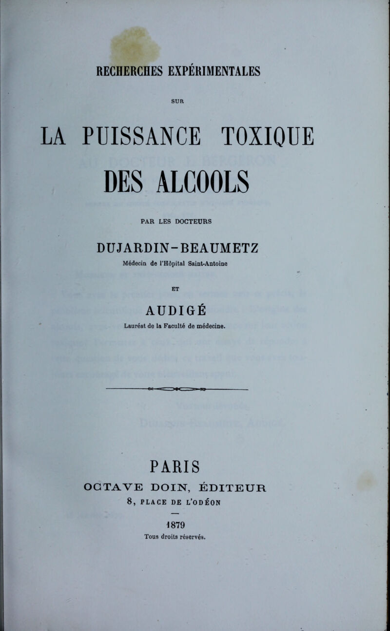 SUR LA PUISSANCE TOXIQUE DES ALCOOLS PAR LES DOCTEURS DUJARDIN-BEAUMETZ Médecin de l’Hôpital Saint-Antoine AUDIGÉ Lauréat de la Faculté de médecine. PARIS OCTAVE DOIN, ÉDITEUR 8, PLACE DE L’ODÉON 1879 Tous droits réservés.