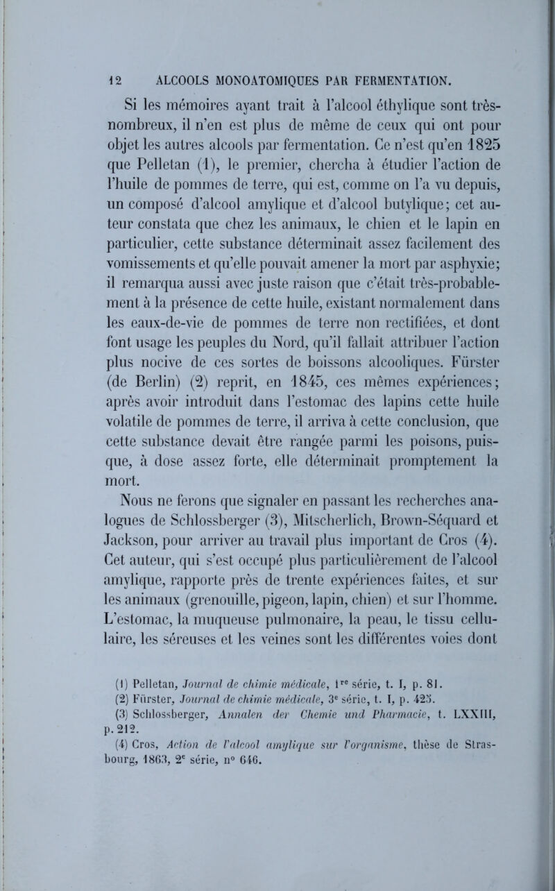 Si les mémoires ayant trait à l’alcool éthylique sont très- nombreux, il n’en est plus de même de ceux qui ont pour objet les autres alcools par fermentation. Ce n’est qu’en 1825 que Pelletan (1), le premier, chercha à étudier l’action de l’huile de pommes de terre, qui est, comme on l’a vu depuis, un composé d’alcool amylique et d’alcool butylique ; cet au- teur constata que chez les animaux, le chien et le lapin en particulier, cette substance déterminait assez facilement des vomissements et qu’elle pouvait amener la mort par asphyxie; il remarqua aussi avec juste raison que c’était très-probable- ment à la présence de cette huile, existant normalement dans les eaux-de-vie de pommes de terre non rectifiées, et dont font usage les peuples du Nord, qu’il fallait attribuer l’action plus nocive de ces sortes de boissons alcooliques. Fürster (de Berlin) (2) reprit, en 1845, ces mêmes expériences; après avoir introduit dans l’estomac des lapins cette huile volatile de pommes de terre, il arriva à cette conclusion, que cette substance devait être rangée parmi les poisons, puis- que, à dose assez forte, elle déterminait promptement la mort. Nous ne ferons que signaler en passant les recherches ana- logues de Schlossberger (3), ^litscherlich, Brown-Séquard et Jackson, pour arriver au travail plus important de Gros (4). Cet auteur, qui s’est occupé plus particulièrement de l’alcool amylique, rapporte près de trente expériences faites, et sur les animaux (grenouille, pigeon, lapin, chien) et sur l’homme. L’estomac, la muqueuse pulmonaire, la peau, le tissu cellu- laire, les séreuses et les veines sont les différentes voies dont (1) Pelletan, Journal de chimie médicale, série, t. I, p. 81. (2) Fürster, Journal de chimie médicale, 3® série, t. I, p. 42.'). (3) Schlossberger, Annalen der Chemie und Pharmacie, t. LXXtlI, p. 212. (4) Gros, Action de Valcool amylique sur l'organisme, thèse de Stras- bourg, 1863, 2' série, n® 646.