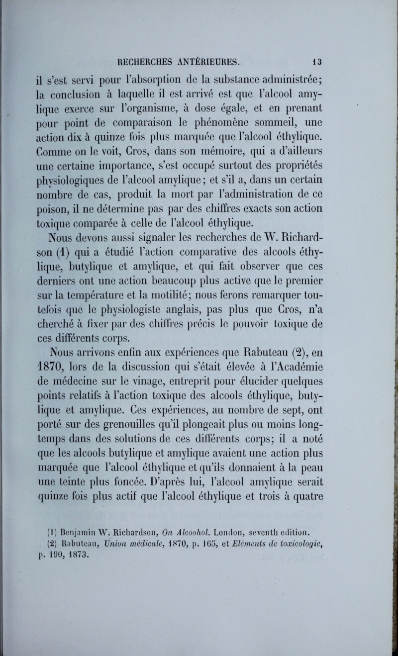 il s’est servi pour l’absorption de la substance administrée ; la conclusion à laquelle il est arrivé est que l’alcool amy- lique exerce sur l’organisme, à dose égale, et en prenant pour point de comparaison le phénomène sommeil, une action dix à quinze fois plus marquée que l’alcool éthylique. Comme on le voit. Gros, dans son mémoire, qui a d’ailleurs une certaine importance, s’est occupé surtout des propriétés physiologiques de l’alcool amylique ; et s’il a, dans un certain nombre de cas, produit la mort par l’administration de ce poison, il ne détermine pas par des chiffres exacts son action toxique comparée à celle de l’alcool éthylique. Nous devons aussi signaler les recherches de W. Richard- son (1) qui a étudié l’action comparative des alcools éthy- lique, hutylique et amylique, et qui fait observer que ces derniers ont une action beaucoup plus active que le premier sur la température et la motilité; nous ferons remarquer tou- tefois que le physiologiste anglais, pas plus que Gros, n’a cherché à fixer par des chiffres précis le pouvoir toxique de ces différents corps. Nous arrivons enfin aux expériences que Rabuteau (2), en 1870, lors de la discussion qui s’était élevée à l’Académie de médecine sur le vinage, entreprit pour élucider quelques points relatifs à l’action toxique des alcools éthylique, buty- lique et amylique. Ges expériences, au nombre de sept, ont porté sur des grenouilles qu’il plongeait plus ou moins long- temps dans des solutions de ces différents corps; il a noté que les alcools hutylique et amylique avaient une action plus marquée que l’alcool éthylique et qu’ils donnaient à la peau une teinte plus foncée. D’après lui, l’alcool amylique serait quinze fois plus actif que l’alcool éthylique et trois à quatre (I) Benjamin W. Richardson, On AlcoohoL London, seventli édition. (i) Rabiitean, Union médicale, 1870, p. J 65, et Eléments de toxicologie, p. 190, 1873.