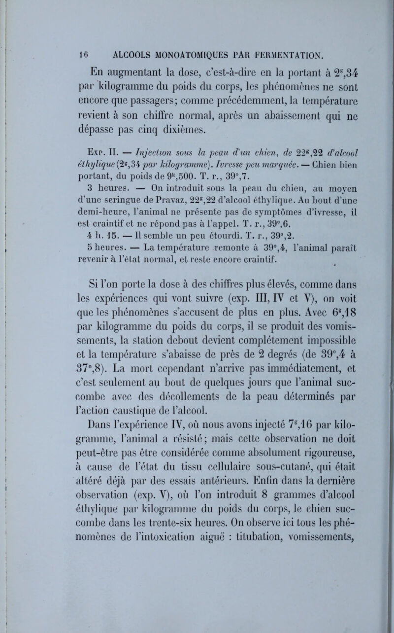 En augmentant la dose, c’est-à-dire en la portant à 2%34 par kilogramme du poids du corps, les phénomènes ne sont encore que passagers; comme précédemment, la température revient à son chiffre normal, après un abaissement qui ne dépasse pas cinq dixièmes. Exp. II. — Injection sous la peau d'un chien, de 22*,22 d'alcool éthylique par kilogimmme). Ivresse peu marquée. — Chien bien portant, du poids de 9*^,500. T. r., 39°,7. 3 heures. — On introduit sous la peau du chien, au moyen d’une seringue de Pravaz, 22*,22 d’alcool éthylique. Au bout d’une demi-heure, l’animal ne présente pas de symptômes d’ivresse, il est craintif et ne répond pas à l’appel. T. r., 39°,6. 4 h. 15. — Il semble un peu étourdi. T. r., 39°,2. 5 heures. — La température remonte à 39°,4, l’animal paraît revenir à l’état normal, et reste encore craintif. Si l’on porte la dose à des chiffres plus élevés, comme dans les expériences qui vont suivre (exp. III, IV et V), on voit que les phénomènes s’accusent de plus en plus. Avec 6^,18 par kilogramme du poids du corps, il se produit des vomis- sements, la station debout devient complètement impossible et la température s’abaisse de près de 2 degrés (de 39”,4 à 37°,8). La mort cependant n’arrive pas immédiatement, et c’est seulement au bout de quelques jours que l’animal suc- combe avec des décollements de la peau déterminés par l’action caustique de l’alcool. Dans l’expérience IV, où nous avons injecté 7^,i6 par kilo- gramme, l’animal a résisté; mais cette observation ne doit peut-être pas être considérée comme absolument rigoureuse, à cause de l’état du tissu cellulaire sous-cutané, qui était altéré déjà par des essais antérieurs. Enfin dans la dernière observation (exp. V), où l’on introduit 8 grammes d’alcool éthylique par kilogramme du poids du corps, le chien suc- combe dans les trente-six heures. On observe ici tous les phé- nomènes de l’intoxication aiguë : titubation, vomissements,