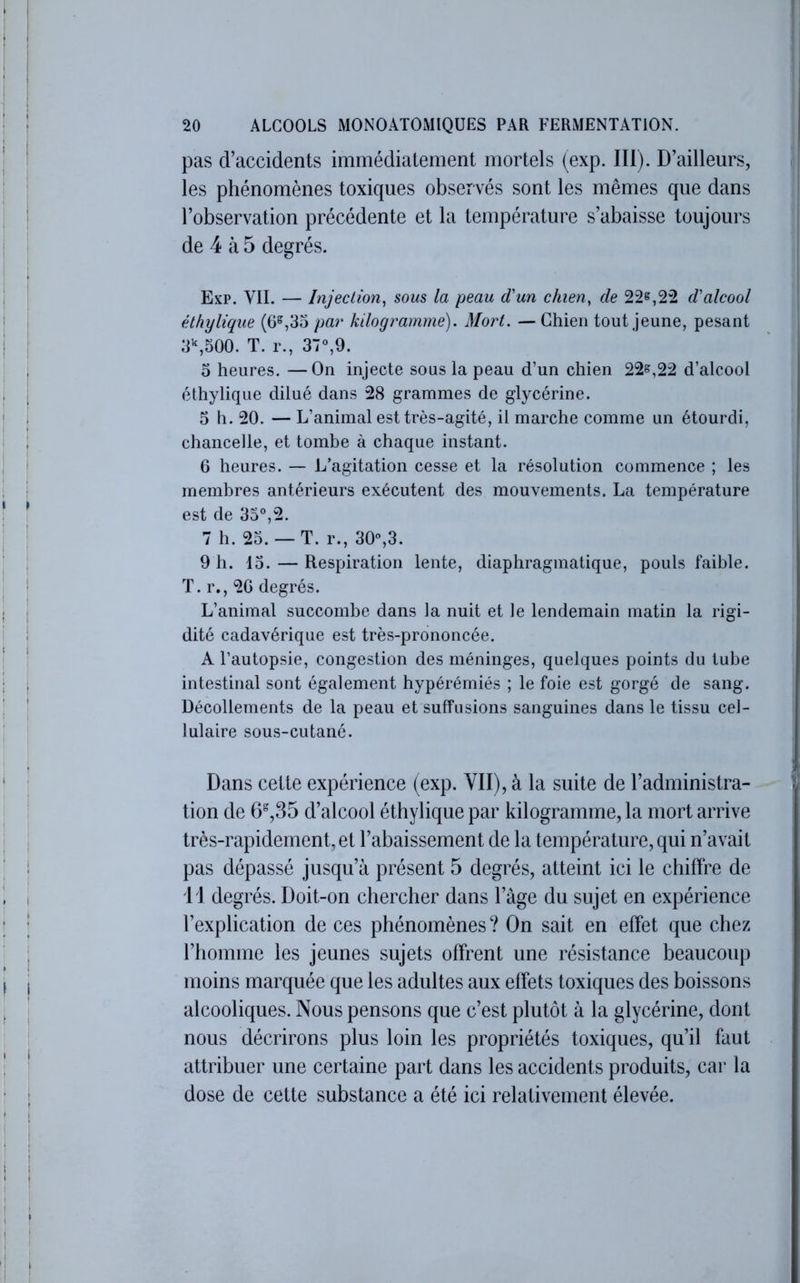 pas d’accidents immédiatement mortels (exp. III). D’ailleurs, les phénomènes toxiques observés sont les mêmes que dans l’observation précédente et la température s’abaisse toujours de 4 à 5 degrés. Exp. VII. — Injection^ sous la peau d'un chien, de 22^,22 d'alcool éthylique (6^,35 par kilogramme). Mort. — Chien tout jeune, pesant 3\500. T. r., 37“,9. 3 heures. —On injecte sous la peau d’un chien 22^,22 d’alcool éthylique dilué dans 28 grammes de glycérine. 5 h. 20. — L’animal est très-agité, il marche comme un étourdi, chancelle, et tombe à chaque instant. 6 heures. — L’agitation cesse et la résolution commence ; les membres antérieurs exécutent des mouvements. La température est de 35°,2. 7 h. 23. — T. r., 30,3. 9 h. 13. — Respiration lente, diaphragmatique, pouls faible. T. r., 20 degrés. L’animal succombe dans la nuit et le lendemain matin la rigi- dité cadavérique est très-prononcée. A l’autopsie, congestion des méninges, quelques points du tube intestinal sont également hypérérniés ; le foie est gorgé de sang. Décollements de la peau et suffusions sanguines dans le tissu cel- lulaire sous-cutané. Dans celte expérience (exp. VII), à la suite de l’administra- tion de 6%35 d’alcool éthylique par kilogramme, la mort arrive très-rapidement, et l’abaissement de la température, qui n’avait pas dépassé jusqu’à présent 5 degrés, atteint ici le chiffre de i l degrés. Doit-on chercher dans l’àge du sujet en expérience l’explication de ces phénomènes ? On sait en effet que chez l’homme les jeunes sujets offrent une résistance beaucoup moins marquée que les adultes aux effets toxiques des boissons alcooliques. Nous pensons que c’est plutôt à la glycérine, dont nous décrirons plus loin les propriétés toxiques, qu’il faut attribuer une certaine part dans les accidents produits, car la dose de cette substance a été ici relativement élevée.