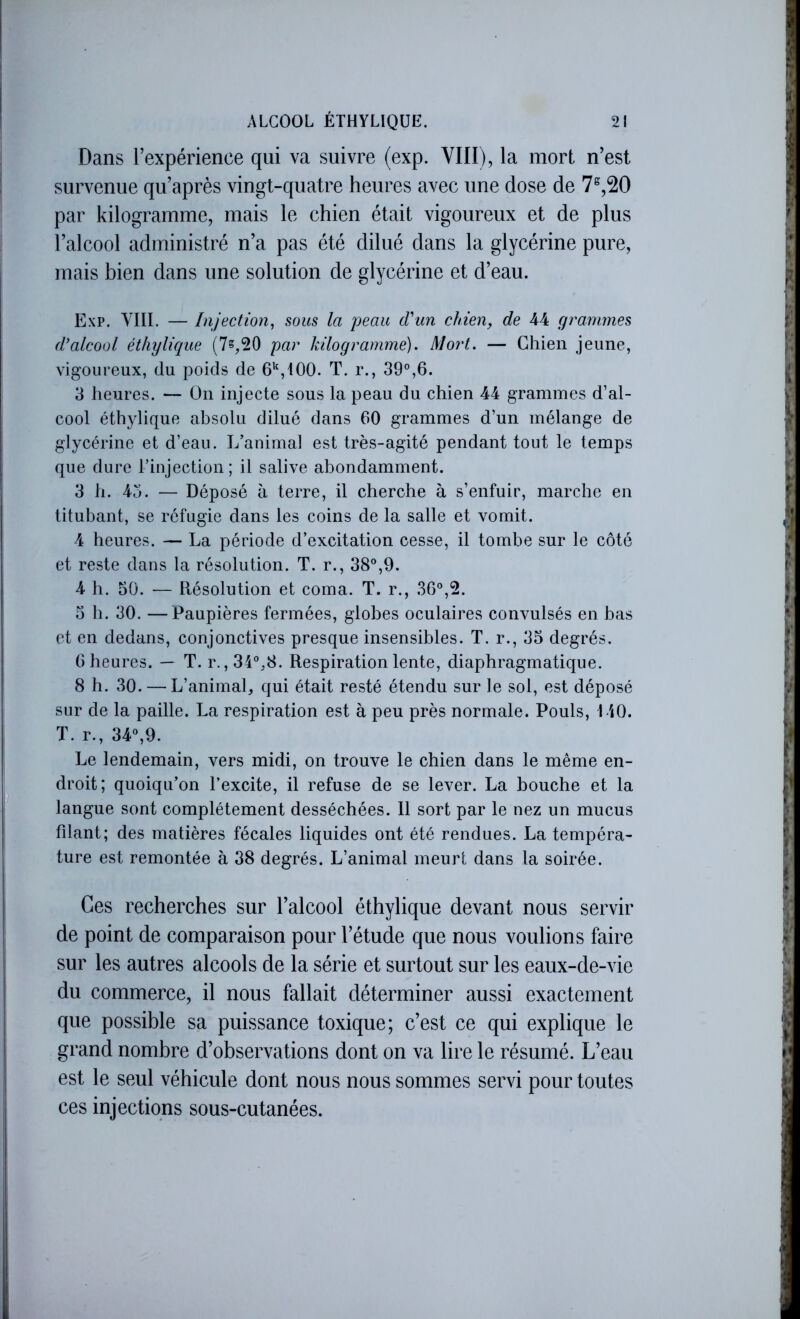 Dans l’expérience qui va suivre (exp. VIII), la mort n’est survenue qu’après vingt-quatre heures avec une dose de 7^,20 par kilogramme, mais le chien était vigoureux et de plus l’alcool administré n’a pas été dilué dans la glycérine pure, mais bien dans une solution de glycérine et d’eau. Exp. VIII. — Injection, sous la peau cVun chien, de 44 grammes d'alcool éthylique (7s,20 par kilogramme). Mort. — Chien jeune, vigoureux, du poids de 6^^100. T. r., 39°,6. 3 heures. — ün injecte sous la peau du chien 44 grammes d’al- cool éthylique absolu dilué dans 60 grammes d’un mélange de glycérine et d’eau. L’auimal est très-agité pendant tout le temps que dure l’injection; il salive abondamment. 3 h. 43. — Déposé à terre, il cherche à s’enfuir, marche en titubant, se réfugie dans les coins de la salle et vomit. 4 heures. — La période d’excitation cesse, il tombe sur le côté et reste dans la résolution. T. r., 38°,9. 4 h. 50. — Piésolution et coma. T. r., 36°,2. 5 h. 30. —Paupières fermées, globes oculaires convulsés en bas et en dedans, conjonctives presque insensibles. T. r., 35 degrés. 6 heures. — T. r. ,34°,8. Respiration lente, diaphragmatique. 8 h. 30. — L’animal, qui était resté étendu sur le sol, est déposé sur de la paille. La respiration est à peu près normale. Pouls, 140. T. r., 34°,9. Le lendemain, vers midi, on trouve le chien dans le même en- droit; quoiqu’on l’excite, il refuse de se lever. La bouche et la langue sont complètement desséchées. 11 sort par le nez un mucus fdant; des matières fécales liquides ont été rendues. La tempéra- ture est remontée à 38 degrés. L’animal meurt dans la soirée. Ces recherches sur l’alcool éthylique devant nous servir de point de comparaison pour l’étude que nous voulions faire sur les autres alcools de la série et surtout sur les eaux-de-vie du commerce, il nous fallait déterminer aussi exactement que possible sa puissance toxique; c’est ce qui explique le grand nombre d’observations dont on va lire le résumé. L’eau est le seul véhicule dont nous nous sommes servi pour toutes ces injections sous-cutanées.