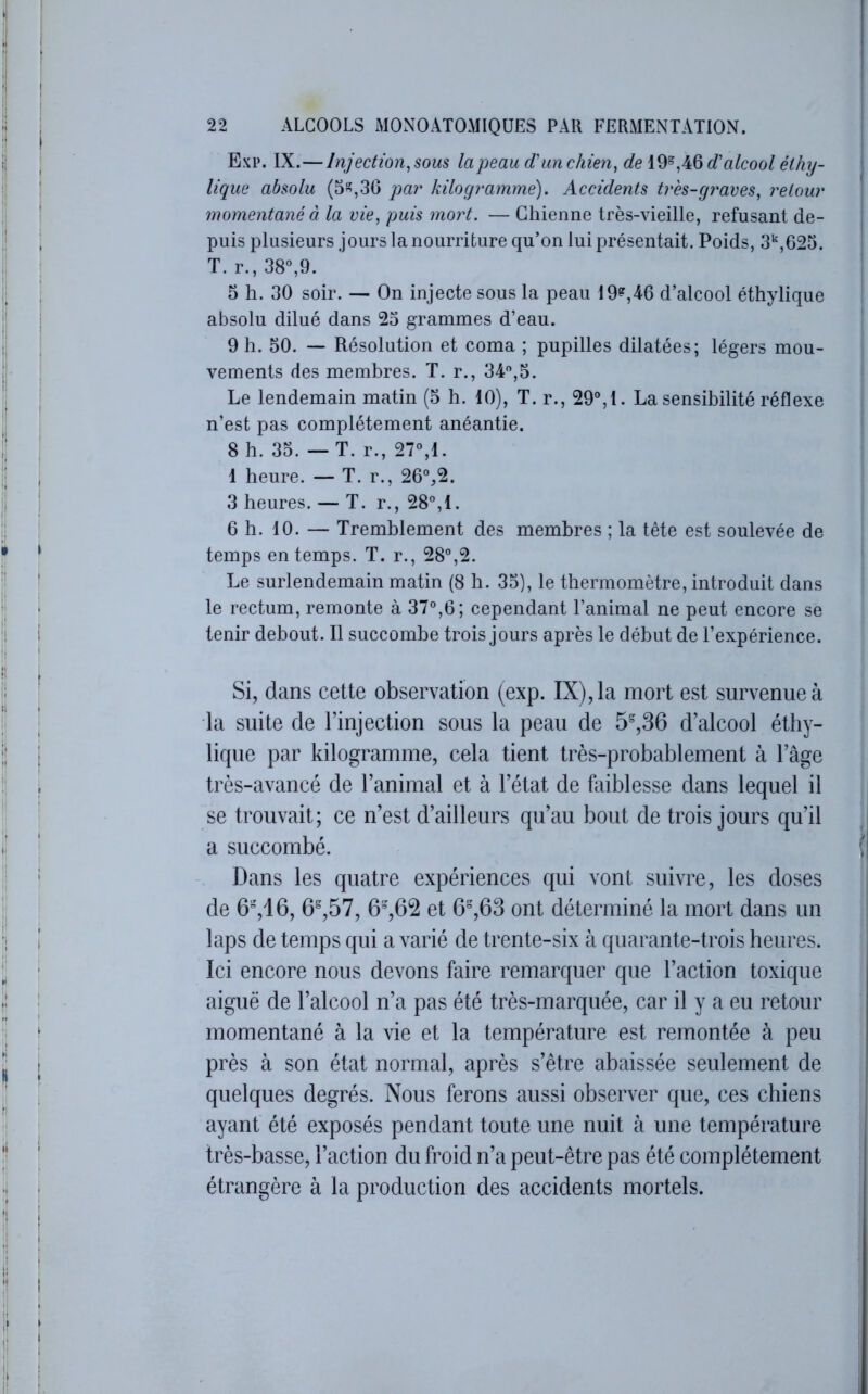 Exp. IX.—Injection, sous la peau d'un chien, de 19°,46 d'alcool éthy- lique absolu (5,30 par kilogramme). Accidents tres-grares, retour momentané à la vie, puis mort. — Chienne très-vieille, refusant de- puis plusieurs jours la nourriture qu’on lui présentait. Poids, S*',625. T. r., 38“,9. 5 h. 30 soir. — On injecte sous la peau 19^,46 d’alcool éthylique absolu dilué dans 25 grammes d’eau. 9 h. 50. — Résolution et coma ; pupilles dilatées; légers mou- vements des membres. T. r., 34,5. Le lendemain matin (5 h. 10), T. r., 29°,1. La sensibilité réflexe n’est pas complètement anéantie. 8 h. 35. — T. r., 27°,1. 1 heure. — T. r., 26°,2. 3 heures. — T. r., 28°,1. 6 h. 10. — Tremblement des membres ; la tête est soulevée de temps en temps. T. r., 28°,2. Le surlendemain matin (8 h. 35), le thermomètre, introduit dans le rectum, remonte à 37°,6; cependant l’animal ne peut encore se tenir debout. Il succombe trois jours après le début de l’expérience. Si, dans cette observation (exp. IX), la mort est survenue à la suite de l’injection sous la peau de 5^,36 d’alcool éthy- lique par kilogramme, cela tient très-probablement à l’âge très-avancé de l’animal et à l’état de ktiblesse dans lequel il se trouvait; ce n’est d’ailleurs qu’au bout de trois jours qu’il a succombé. Dans les quatre expériences qui vont suivre, les doses de 6%16, 6^,57, et 6%63 ont déterminé la mort dans un laps de temps qui a varié de trente-six à quarante-trois heures. Ici encore nous devons faire remarquer que l’action toxique aiguë de l’alcool n’a pas été très-marquée, car il y a eu retour momentané à la vie et la température est remontée à peu près à son état normal, après s’être abaissée seulement de quelques degrés. Nous ferons aussi observer que, ces chiens ayant été exposés pendant toute une nuit à une température très-basse, l’action du froid n’a peut-être pas été complètement étrangère à la production des accidents mortels.