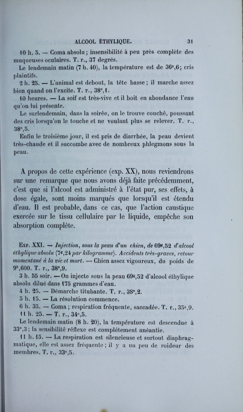 10 h. 5. — Coma absolu ; insensibilité à peu près complète des muqueuses oculaires. T. r., 37 degrés. Le lendemain matin (7 h. 40), la température est de 36“,6; cris plaintifs. 2 h. 25. — L’animal est debout, la tête basse ; il marche assez bien quand on l’excite. T. r., 38°,I. 10 heures. — La soif est très-vive et il boit en abondance l’eau qu’on lui présente. Le surlendemain, dans la soirée, on le trouve couché, poussant des cris lorsqu’on le touche et ne voulant plus se relever. T. r., 38°,5. Enfin le troisième jour, il est pris de diarrhée, la peau devient très-chaude et il succombe avec de nombreux phlegmons sous la peau. A propos de cette expérience (exp. XX), nous reviendrons sur une remarque que nous avons déjà faite précédemment, c’est que si l’alcool est administré à l’état pur, ses effets, à dose égale, sont moins marqués que lorsqu’il est étendu d’eau. Il est probable, dans ce cas, que l’action caustique exercée sur le tissu cellulaire par le liquide, empêche son absorption complète. Exp. XXL Injection, sous la peau d'un chien, de 69§r,52 dalcool éthylique absolu par kilogramme). Accidents très-graves, retour momentané à la vie et mort. — Chien assez vigoureux, du poids de 9\600. T. r., 38°,9. 3 h. 55 soir. —On injecte sous la peau 69s,52 d’alcool éthylique absolu dilué dans 175 grammes d’eau. 4 h. 25. — Démarche titubante. T. r., 38°,2. 5 h. 15. — La résolution commence. G h. 35. — Coma ; respiration fréquente, saccadée. T. r., 35°,9. Il h. 25. — T. r., 34°,5. Le lendemain matin (8 h. 20), la température est descendue à 33°,3; la sensibilité réflexe est complètement anéantie. 11 h. 15. — La respiration est silencieuse et surtout diaphrag- matique, elle est assez fréquente ; il a un peu de roideur des membres. ï. r., 33°,5.