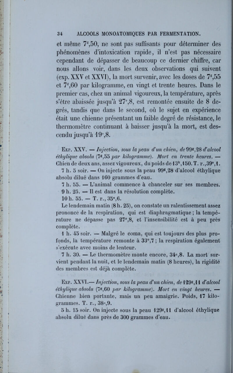 et même 7%50, ne sont pas suffisants pour déterminer des phénomènes d’intoxication rapide, il n’est pas nécessaire cependant de dépasser de beaucoup ce dernier chiffre, car nous allons voir, dans les deux observations qui suivent (exp. XXV et XXVI), la mort survenir, avec les doses de 7%55 et 7“,60 par kilogramme, en vingt et trente heures. Dans le premier cas, chez un animal vigoureux, la température, après s’être abaissée jusqu’à 27%8, est remontée ensuite de 8 de- grés, tandis que dans le second, où le sujet en expérience était une chienne présentant un faible degré de résistance, le thermomètre continuant à baisser jusqu’à la mort, est des- cendu jusqu’à 19%8. Exp. XXV. — Injection^ sous la peau d'un chien^ de d’alcool éthylique absolu (7^,55kilogramme). Mort en trente heures. — Chien de deux ans, assez vigoureux, du poids de 13^,150. T. r.,39%1. 7 h. 5 soir. — On injecte sous la peau 99®,28 d’alcool éthylique absolu dilué dans 160 grammes d’eau. 7 h. 55. — L’animal commence à chanceler sur ses membres. 9 h. 25. — Il est dans la résolution complète. 10 h. 55. — T. r., 35°,6. Le lendemain matin (8 h. 25), on constate un ralentissement assez prononcé de la respiration, qui est diaphragmatique ; la tempé- rature ne dépasse pas 27°,8, et l’insensibilité est à peu près complète. 1 h. 45 soir. — Malgré le coma, qui est toujours des plus pro- fonds, la température remonte à 33°,7 ; la respiration également s’exécute avec moins de lenteur. 7 h. 30. — Le thermomètre monte encore, 34°,8. La mort sur- vient pendant la nuit, et le lendemain matin (8 heures), la rigidité des membres est déjà complète. Exp. XXVI.— Injection., sous la peau d'un chien, 129^,11 d’alcool éthylique absolu (7«,60 par kilogramme). Mort en vingt heures. — Chienne bien portante, mais un peu amaigrie. Poids, 17 kilo- grammes. T. r., 38,9. 5 h. 15 soir. On injecte sous la peau 129», 11 d’alcool éthylique absolu dilué dans près de 300 grammes d’eau.