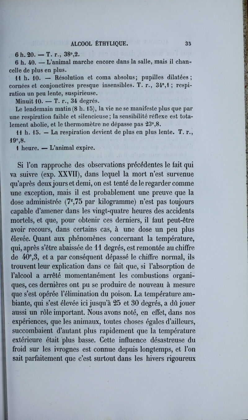 6h. 20. — T. r., 38%2. 6 h. 40. — L’animal marche encore dans la salle, mais il chan- celle de plus en plus. 11 h. 10. — Résolution et coma absolus; pupilles dilatées; cornées et conjonctives presque insensibles. T. r., 34®,1 ; respi- ration un peu lente, suspirieuse. Minuit 10. — T. r., 34 degrés. Le lendemain matin (8 h. 15), la vie ne se manifeste plus que par une respiration faible et silencieuse ; la sensibilité réflexe est tota- lement abolie, et le thermomètre ne dépasse pas 23°,8. 11 h. 15. — La respiration devient de plus en plus lente. T. r., 19®,8. 1 heure. — L’animal expire. Si l’on rapproche des observations précédentes le fait qui va suivre (exp. XXVII), dans lequel la mort n’est survenue qu’après deux jours et demi, on est tenté de le regarder comme une exception, mais il est probablement une preuve que la dose administrée (7%75 par kilogramme) n’est pas toujours capable d’amener dans les vingt-quatre heures des accidents mortels, et que, pour obtenir ces derniers, il faut peut-être avoir recours, dans certains cas, à une dose un peu plus élevée. Quant aux phénomènes concernant la température, qui, après s’être abaissée de 11 degrés, est remontée au chiffre de 40”,3, et a par conséquent dépassé le chiffre normal, ils trouvent leur explication dans ce fait que, si l’absorption de l’alcool a arrêté momentanément les combustions organi- ques, ces dernières ont pu se produire de nouveau à mesure que s’est opérée l’élimination du poison. La température am- biante, qui s’est élevée ici jusqu’à 25 et 30 degrés, a dû jouer aussi un rôle important. Nous avons noté, en effet, dans nos expériences, que les animaux, toutes choses égales d’ailleurs, succombaient d’autant plus rapidement que la température extérieure était plus basse. Cette influence désastreuse du froid sur les ivrognes est connue depuis longtemps, et l’on sait parfaitement que c’est surtout dans les hivers rigoureux