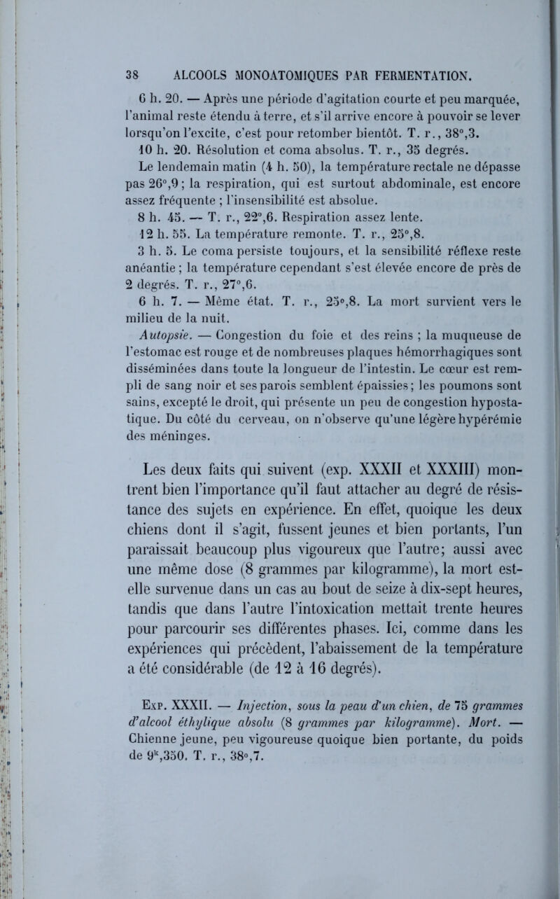 G h. 20. — Après une période d’agitation courte et peu marquée, l’animal reste étendu à terre, et s’il arrive encore à pouvoir se lever lorsqu’on l’excite, c’est pour retomber bientôt. T. r., 38°,3. 10 h. 20. Résolution et coma absolus. T. r., 33 degrés. Le lendemain matin (4 h. 30), la température rectale ne dépasse pas 26°,9 ; la respiration, qui est surtout abdominale, est encore assez fréquente ; l’insensibilité est absolue. 8 h. 43. — T. r., 22°,6. Respiration assez lente. 12 h. 55. La température remonte. T. r., 23°,8. 3 h. O. Le coma persiste toujours, et la sensibilité réflexe reste anéantie ; la température cependant s’est élevée encore de près de 2 degrés. T. r., 27°,6. 6 h. 7. — Même état. T. r., 23®,8. La mort survient vers le milieu de la nuit. Autopsie. — Congestion du foie et des reins ; la muqueuse de l’estomac est rouge et de nombreuses plaques hémorrhagiques sont disséminées dans toute la longueur de l’intestin. Le cœur est rem- pli de sang noir et ses parois semblent épaissies; les poumons sont sains, excepté le droit, qui présente un peu de congestion hyposta- tique. Du côté du cerveau, on n’observe qu’une légère hypérémie des méninges. Les deux faits qui suivent (exp. XXXII et XXXIII) mon- trent bien l’importance qu’il faut attacher au degré de résis- tance des sujets en expérience. En effet, quoique les deux chiens dont il s’agit, fussent jeunes et bien portants, l’un paraissait beaucoup plus vigoureux que l’autre; aussi avec une même dose (8 grammes par kilogramme), la rnort est- elle survenue dans un cas au bout de seize à dix-sept heures, tandis que dans l’autre l’intoxication mettait trente heures pour parcourir ses différentes phases. Ici, comme dans les expériences qui précèdent, l’abaissement de la température a été considérable (de 12 à 16 degrés). Exp. XXXII. — Injection^ sous la peau d'un chien., de 73 grammes d’alcool éthylique absolu (8 grammes par kilogramme). Mort. — Chienne jeune, peu vigoureuse quoique bien portante, du poids de 9’^,330. T. r., 38®,7.