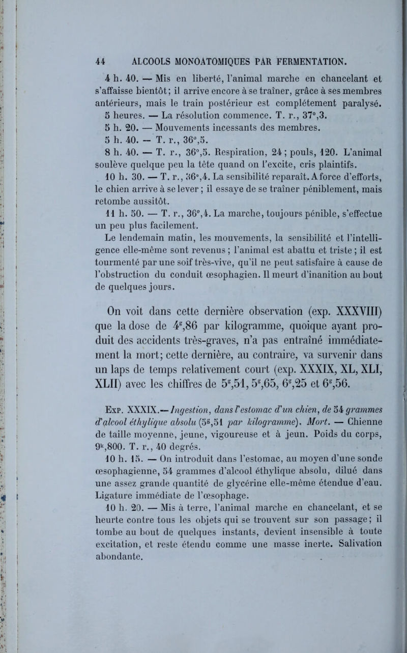 4 h. 40. — Mis en liberté, l’animal marche en chancelant et s’affaisse bientôt ; il arrive encore à se traîner, grâce à ses membres antérieurs, mais le train postérieur est complètement paralysé. 5 heures. — La résolution commence. T. r., 37°,3. 5 h. 20. — Mouvements incessants des membres. 5 h. 40. - T. r., 36°,5. 8 h. 40. — T. r., 36°,5. Respiration, 24 ; pouls, 420. L’animal soulève quelque peu la tête quand on l’excite, cris plaintifs. 10 h. 30. — T. r., 36°,4. La sensibilité reparaît. A force d’efforts, le chien arrive à se lever ; il essaye de se traîner péniblement, mais retombe aussitôt. 41 h. 50. — T. r., 36°,4. La marche, toujours pénible, s’effectue un peu plus facilement. Le lendemain matin, les mouvements, la sensibilité et l’intelli- gence elle-même sont revenus ; l’animal est abattu et triste ; il est tourmenté par une soif très-vive, qu’il ne peut satisfaire à cause de l’obstruction du conduit œsophagien. Il meurt d’inanition au bout de quelques jours. On voit dans cette dernière observation (exp. XXXVIII) que la dose de 4^,86 par kilogramme, quoique ayant pro- duit des accidents très-graves, n’a pas entraîné immédiate- ment la mort; cette dernière, au contraire, va survenir dans un laps de temps relativement court (exp. XXXIX, XL, XLI, XLII) avec les chiffres de 5^51,5^,65, 6%25 et 6%56. Exp. XXXIX.-- Ingestion, dansVestomac d'un chien, de 54 grammes d'çilcool éthylique absolu par kilogramme). Mort. — Chienne de taille moyenne, jeune, vigoureuse et à jeun. Poids du corps, 9‘^,800. T. r., 40 degrés. 40 h. 15. — On introduit dans l’estomac, au moyen d’une sonde œsophagienne, 54 grammes d’alcool éthylique absolu, dilué dans une assez grande quantité de glycérine elle-même étendue d’eau. Ligature immédiate de l’œsophage. 10 h. 20. — Mis à terre, l’animal marche en chancelant, et se heurte, contre tous les objets qui se trouvent sur son passage; il tombe au bout de quelques instants, devient insensible à toute excitation, et reste étendu comme une masse inerte. Salivation abondante.