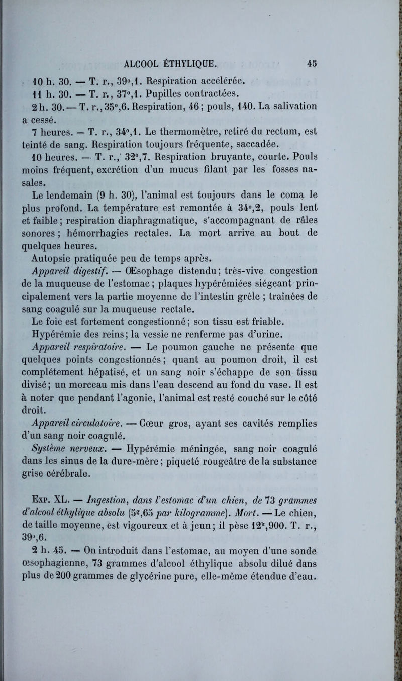 • 10 h. 30. — T. r., 39°,1. Respiration accélérée. il h. 30. — T. r., 37°,i. Pupilles contractées. 2 h. 30.— T. r.,3o°,6. Respiration, 46; pouls, 140. La salivation a cessé. 7 heures. — T. r., 34°,1. Le thermomètre, retiré du rectum, est teinté de sang. Respiration toujours fréquente, saccadée. 10 heures. — T. r.,“ 32°,7. Respiration bruyante, courte. Pouls moins fréquent, excrétion d’un mucus filant par les fosses na- sales. Le lendemain (9 h. 30), l’animal est toujours dans le coma le plus profond. La température est remontée à 34°,2, pouls lent et faible ; respiration diaphragmatique, s’accompagnant de râles sonores ; hémorrhagies rectales. La mort arrive au bout de quelques heures. Autopsie pratiquée peu de temps après. Appareil digestif. — Œsophage distendu; très-vive congestion de la muqueuse de l'estomac ; plaques hypérémiées siégeant prin- cipalement vers la partie moyenne de l’intestin grêle ; traînées de sang coagulé sur la muqueuse rectale. Le foie est fortement congestionné; son tissu est friable. Hypérémie des reins; la vessie ne renferme pas d'urine. Appareil respiratoire. — Le poumon gauche ne présente que quelques points congestionnés ; quant au poumon droit, il est complètement hépatisé, et un sang noir s’échappe de son tissu divisé; un morceau mis dans l’eau descend au fond du vase. Il est à noter que pendant l’agonie, l’animal est resté couché sur le côté droit. Appareil circulatoire. — Cœur gros, ayant ses cavités remplies d’un sang noir coagulé. Système nerveux. — Hypérémie méningée, sang noir coagulé dans les sinus de la dure-mère ; piqueté rougeâtre de la substance grise cérébrale. Exp. XL. — Ingestion^ dans Vestomac d'un chien, de 73 grammes d'alcool éthylique absolu (5^,63 par kilogramme). Mort. — Le chien, détaillé moyenne, est vigoureux et à jeun; il pèse 12*^,900. T. r., 39°,6. 2 h. 45. — On introduit dans l’estomac, au moyen d’une sonde œsophagienne, 73 grammes d’alcool éthylique absolu dilué dans plus de200 grammes de glycérine pure, elle-même étendue d’eau.