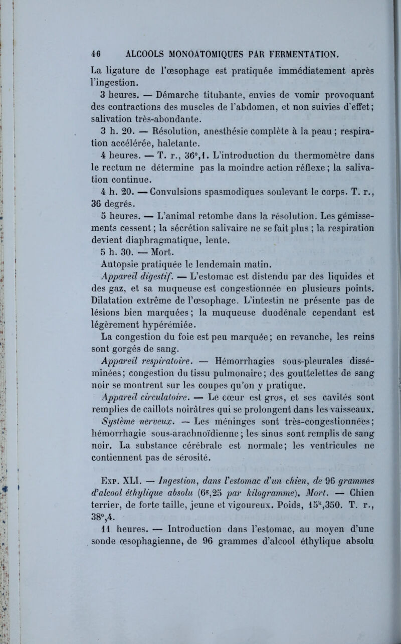 La ligature de l’œsophage est pratiquée immédiatement après l’ingestion. 3 heures. — Démarche titubante, envies de vomir provoquant des contractions des muscles de l’abdomen, et non suivies d'effet; salivation très-abondante. 3 h. 20. — Résolution, anesthésie complète à la peau ; respira- tion accélérée, haletante. 4 heures. — T. r., 36°,1. L’introduction du thermomètre dans le rectum ne détermine pas la moindre action réflexe ; la saliva- tion continue. 4 h. 20. —Convulsions spasmodiques soulevant le corps. T. r., 36 degrés. 5 heures. — L’animal retombe dans la résolution. Les gémisse- ments cessent ; la sécrétion salivaire ne se fait plus ; la respiration devient diaphragmatique, lente. 5 h. 30. ~ Mort. Autopsie pratiquée le lendemain matin. Appareil digestif. — L’estomac est distendu par des liquides et des gaz, et sa muqueuse est congestionnée en plusieurs points. Dilatation extrême de l’œsophage. L’intestin ne présente pas de lésions bien marquées ; la muqueuse duodénale cependant est légèrement hypérémiée. La congestion du foie est peu marquée; en revanche, les reins sont gorgés de sang. Appareil respiratoire. — Hémorrhagies sous-pleurales dissé- minées ; congestion du tissu pulmonaire ; des gouttelettes de sang noir se montrent sur les coupes qu’on y pratique. Appareil circulatoire. — Le cœur est gros, et ses cavités sont remplies de caillots noirâtres qui se prolongent dans les vaisseaux. Système nerveux. — Les méninges sont très-congestionnées ; hémorrhagie sous-arachnoïdienne ; les sinus sont remplis de sang noir. La substance cérébrale est normale; les ventricules ne contiennent pas de sérosité. Exp. XLI. — Ingestion, dans Vestomac d'un chien, de 96 grammes d’alcool éthylique absolu (6^,23 par kilogramme)» Mort. — Chien terrier, de forte taille, jeune et vigoureux. Poids, 15‘^,330. T. r., 38° ,4. H heures. — Introduction dans l’estomac, au moyen d’une sonde œsophagienne, de 96 grammes d’alcool éthylique absolu