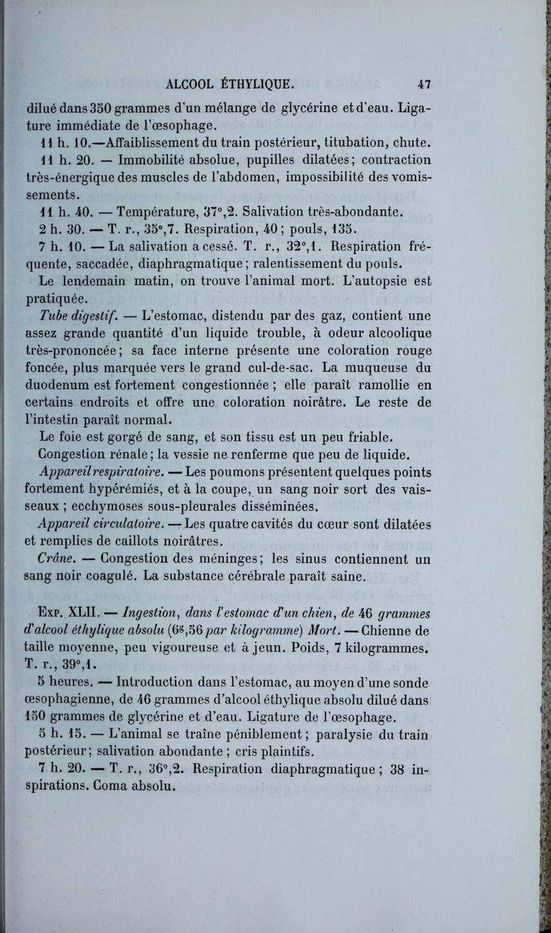 dilué dans 350 grammes d’un mélange de glycérine et d’eau. Liga- ture immédiate de l’œsophage. 11 h. 10.—Affaiblissement du train postérieur, titubation, chute. 11 h. 20. — Immobilité absolue, pupilles dilatées; contraction très-énergique des muscles de l’abdomen, impossibilité des vomis- sements. 11 h. 40. —Température, 37®,2. Salivation très-abondante. 2 h. 30. — T. r., 35®,7. Respiration, 40 ; pouls, 135. 7 h. 10. —La salivation a cessé. T. r., 32®,1. Respiration fré- quente, saccadée, diaphragmatique; ralentissement du pouls. Le lendemain matin, on trouve l’animal mort. L’autopsie est pratiquée. Tube digestif. — L’estomac, distendu par des gaz, contient une assez grande quantité d’un liquide trouble, à odeur alcoolique très-prononcée; sa face interne présente une coloration rouge foncée, plus marquée vers le grand cul-de-sac. La muqueuse du duodénum est fortement congestionnée ; elle paraît ramollie en certains endroits et offre une coloration noirâtre. Le reste de l’intestin paraît normal. Le foie est gorgé de sang, et son tissu est un peu friable. Congestion rénale; la vessie ne renferme que peu de liquide. Appareil respiratoire. —Les poumons présentent quelques points fortement bypérémiés, et à la coupe, un sang noir sort des vais- seaux ; ecchymoses sous-pleurales disséminées. Appareil circulatoire. —Les quatre cavités du cœur sont dilatées et remplies de caillots noirâtres. Crâne. — Congestion des méninges ; les sinus contiennent un sang noir coagulé. La substance cérébrale paraît saine. Exp. XLII. — Ingestion, dans Vestomac d'un chien, de 46 grammes d'alcool éthylique absolu (6§,56/?ar kilogramme) Mort. —Chienne de taille moyenne, peu vigoureuse et à jeun. Poids, 7 kilogrammes. T. r., 39®,1. 5 heures. — Introduction dans l’estomac, au moyen d’une sonde œsophagienne, de 46 grammes d’alcool éthylique absolu dilué dans 150 grammes de glycérine et d’eau. Ligature de l’œsophage. 5 h. 15. — L’animal se traîne péniblement; paralysie du train postérieur; salivation abondante ; cris plaintifs. 7 h. 20. — T. r., 36®,2. Respiration diaphragmatique; 38 in- spirations. Coma absolu.