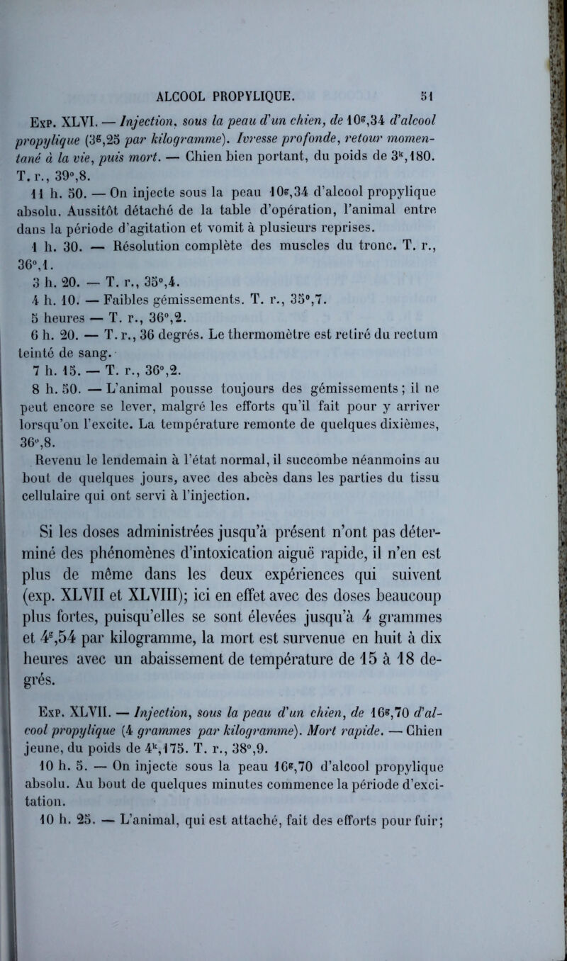 ExP. XLYI. — Injection, sous la peau d’un chien, de 10^,34 d’alcool propylique (3S,25 par kilogramme). Ivresse profonde, retour momen- tané à la vie, puis mort. — Chien bien portant, du poids de 3^,180. T.r., 39%8. i l h. 50. — On injecte sous la peau 10?,34 d’alcool propylique absolu. Aussitôt détaché de la table d’opération, l’animal entre dans la période d’agitation et vomit à plusieurs reprises. 1 h. 30. — Résolution complète des muscles du tronc. T. r., 36M. 3 b. 20. — T. r., 3o°,4. 4 b. 10. — Faibles gémissements. T. r., 35%7. 5 heures — T. r., 36°,2. 6 h. 20. — T.r., 36 degrés. Le thermomètre est retiré du rectum teinté de sang. 7 h. 15. — T. r., 36°,2. ! 8 h. 50. —L’animal pousse toujours des gémissements; il ne 1 peut encore se lever, malgré les efforts qu’il fait pour y arriver I lorsqu’on l’excite. La température remonte de quelques dixièmes, j 36°,8. ; Revenu le lendemain à l’état normal, il succombe néanmoins au j bout de quelques jours, avec des abcès dans les parties du tissu I cellulaire qui ont servi à l’injection. Si les doses administrées jusqu’à présent n’ont pas déter- miné des phénomènes d’intoxication aiguë rapide, il n’en est I plus de même dans les deux expériences qui suivent (exp. XLVII et XLVIII); ici en effet avec des doses beaucoup plus fortes, puisqu’elles se sont élevées jusqu’à 4 grammes et 4^,54 par kilogramme, la mort est survenue en huit à dix ; heures avec un abaissement de température de 15 à 18 de- ■ grés. Exp. XLVII. — Injection, sous la peau d’un chien, de 16»,70 dal- \ cool propylique (4 grammes par kilogramme). Mort rapide. — Chien ■ jeune, du poids de 4^175. T. r., 38°,9. ! 10 h. 5. — On injecte sous la peau 16»,70 d’alcool propylique I absolu. Au bout de quelques minutes commence la période d’exci- i tation. j 10 h. 25. — L’animal, qui est attaché, fait des efforts pour fuir; i I