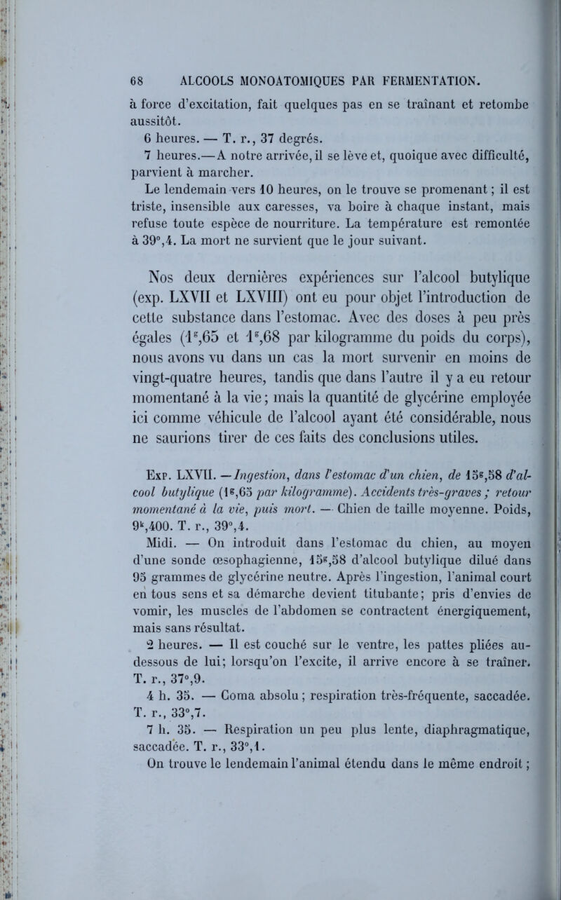 h force d’excitation, fait quelques pas en se traînant et retombe aussitôt. 6 heures. — T. r., 37 degrés. 7 heures.—A notre arrivée, il se lève et, quoique avec difficulté, parvient à marcher. Le lendemain-vers 10 heures, on le trouve se promenant ; il est triste, insensible aux caresses, va boire à chaque instant, mais refuse toute espèce de nourriture. La température est remontée à 39°,4. La mort ne survient que le jour suivant. Nos deux dernières expériences sur l’alcool butylique (exp. LXVII et LXVIII) ont eu pour objet l’introduction de cette substance dans l’estomac. Avec des doses à peu près égales (P,65 et 'P,68 par kilogramme du poids du corps), nous avons vu dans un cas la mort survenir en moins de vingt-quatre heures, tandis que dans l’autre il y a eu retour momentané à la vie ; mais la quantité de glycérine employée ici comme véhicule de l’alcool ayant été considérable, nous ne saurions tirer de ces feits des conclusions utiles. Exp. LXVII. —Ingestion^ dans Vestomac d'un chien^ de los,58 d'al- cool butylique par kilogramme). Accidents très-gi'aves; retour momentané à la vie., puis mort. — Chien de taille moyenne. Poids, 9S400. T. r., 39°,4. Midi. — On introduit dans l’estomac du chien, au moyen■ d’une sonde œsophagienne, 15^,58 d’alcool butylique dilué dans 93 grammes de glycérine neutre. Après l’ingestion, l’animal court eri tous sens et sa démarche devient titubante ; pris d’envies de vomir, les muscles de l’abdomen se contractent énergiquement, mais sans résultat. '2 heures. — Il est couché sur le ventre, les pattes pliées au- dessous de lui; lorsqu’on l’excite, il arrive encore à se traîner. T. r., 37°,9. 4 h. 35. — Coma absolu ; respiration très-fréquente, saccadée. T. r., 33°,7. 7 h. 35. — Respiration un peu plus lente, diaphragmatique, saccadée. T. r., 33°,i. On trouve le lendemain l’animal étendu dans le même endroit ;