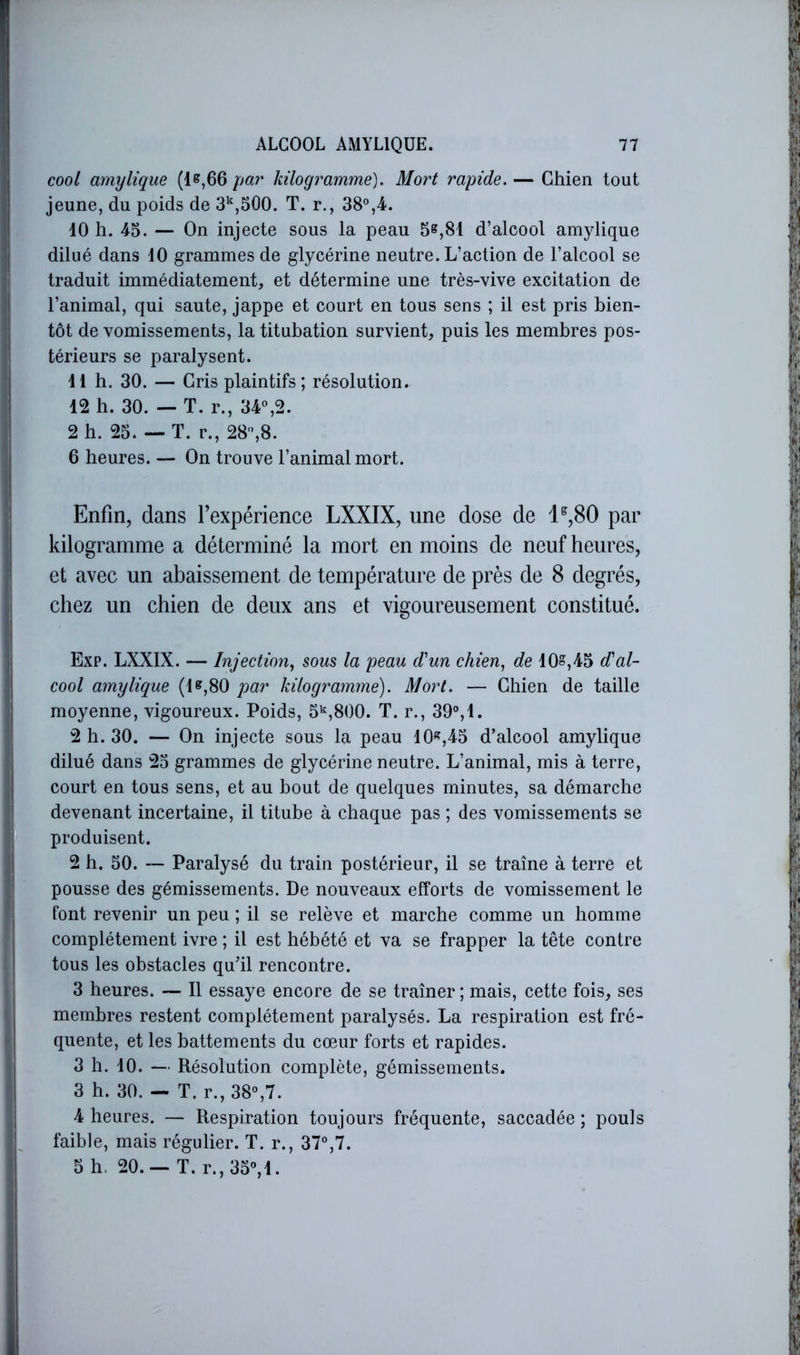 cooi amylique (1^,66 par kilogramme). Mort rapide. — Chien tout jeune, du poids de 3*^,500. T. r., 38°,4. 40 h. 45. — On injecte sous la peau 5^,81 d’alcool amylique dilué dans 40 grammes de glycérine neutre. L’action de l’alcool se traduit immédiatement, et détermine une très-vive excitation de l’animal, qui saute, jappe et court en tous sens ; il est pris bien- tôt de vomissements, la titubation survient, puis les membres pos- térieurs se paralysent. 4 4 h. 30. — Gris plaintifs; résolution. 42 b. 30. — T. r., 34°,2. 2 h. 25. — T. r., 28°,8. 6 heures. — On trouve l’animal mort. Enfin, dans l’expérience LXXIX, une dose de 1^,80 par kilogramme a déterminé la mort en moins de neuf heures, et avec un abaissement de température de près de 8 degrés, chez un chien de deux ans et vigoureusement constitué. Exp. LXXIX. — Injection,, sous la peau cVun chien, de 4Os,45 d'al- cool amylique (4^,80 par kilogramme). Mort. — Chien de taille moyenne, vigoureux. Poids, 5'^,800. T. r., 39°,4. 2 h. 30. — On injecte sous la peau 40«,45 d’alcool amylique dilué dans 25 grammes de glycérine neutre. L’animal, mis à terre, court en tous sens, et au bout de quelques minutes, sa démarche devenant incertaine, il titube à chaque pas ; des vomissements se produisent. 2 b. 50. Paralysé du train postérieur, il se traîne à terre et pousse des gémissements. De nouveaux efforts de vomissement le font revenir un peu ; il se relève et marche comme un homme complètement ivre ; il est hébété et va se frapper la tête contre tous les obstacles qu’il rencontre. 3 heures. — Il essaye encore de se traîner ; mais, cette fois, ses membres restent complètement paralysés. La respiration est fré- quente, et les battements du cœur forts et rapides. 3 h. 40. — Résolution complète, gémissements. 3 h. 30. — T. r., 38°,7. 4 heures. — Respiration toujours fréquente, saccadée ; pouls faible, mais régulier. T. r., 37°,7. 5 h. 20. — T. r.,35°,4.