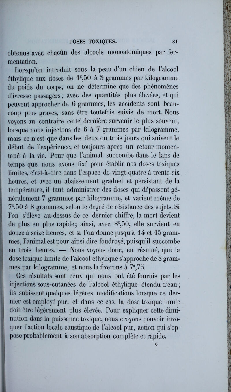 obtenus avec chacun des alcools monoatomiques par fer- mentation. Lorsqu’on introduit sous la peau d’un chien de l’alcool éthylique aux doses de 1^50 à 3 grammes par kilogramme du poids du corps, on ne détermine que des phénomènes d’ivresse passagers; avec des quantités plus élevées, et qui peuvent approcher de 6 grammes, les accidents sont beau- coup plus graves, sans être toutefois suivis de mort. Nous voyons au contraire cette', dernière survenir le plus souvent, lorsque nous injectons de 6 à 7 grammes par kilogramme, mais ce n’est que dans les deux ou trois jours qui suivent le début de l’expérience, et toujours après un retour momen- tané à la vie. Pour que l’animal succombe dans le laps de temps que nous avons fixé pour établir nos doses toxiques limites, c’est-à-dire dans l’espace de vingt-quatre à trente-six i heures, et avec un abaissement graduel et persistant de la î température, il faut administrer des doses qui dépassent gé- I néralement 7 grammes par kilogramme, et varient même de î 7^,50 à 8 grammes, selon le degré de résistance des sujets. Si I l’on s’élève au-dessus de ce dernier chiffre, la mort devient ) de plus en plus rapide; ainsi, avec 8^,50, elle survient en II douze à seize heures, et si l’on donne jusqu’à i 4 et 15 gram- :ij mes, l’animal est pour ainsi dire foudroyé, puisqu’il succombe ; en trois heures. — Nous voyons donc, en résumé, que la 1 dose toxique limite de l’alcool éthylique s’approche de 8 gram- • mes par kilogramme, et nous la fixerons à 7^,75. Ces résultats sont ceux qui nous ont été fournis par les injections sous-cutanées de l’alcool éthylique étendu d’eau ; • ils subissent quelques légères modifications lorsque ce der- I nier est employé pur, et dans ce cas, la dose toxique limite J doit être légèrement plus élevée. Pour expliquer cette dimi- I nution dans la puissance toxique, nous croyons pouvoir invo- f quer l’action locale caustique de l’alcool pur, action qui s’op- I pose probablement à son absorption complète et rapide. 6 i