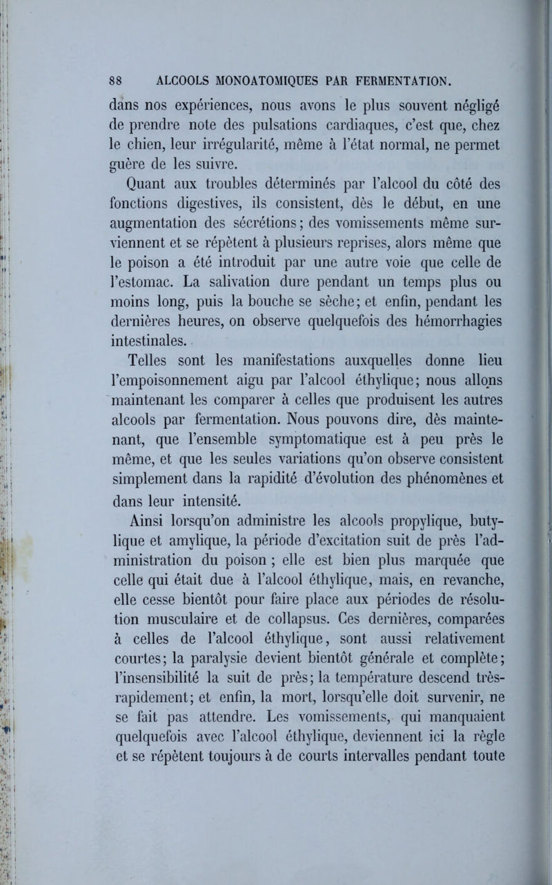 dans nos expériences, nous avons le plus souvent négligé de prendre note des pulsations cardiaques, c’est que, chez le chien, leur irrégularité, même à l’état normal, ne permet guère de les suivre. Quant aux troubles déterminés par l’alcool du côté des fonctions digestives, ils consistent, dès le début, en une augmentation des sécrétions ; des vomissements même sur- viennent et se répètent à plusieurs reprises, alors même que le poison a été introduit par une autre voie que celle de l’estomac. La salivation dure pendant un temps plus ou moins long, puis la bouche se sèche ; et enfin, pendant les dernières heures, on observe quelquefois des hémorrhagies intestinales. Telles sont les manifestations auxquelles donne lieu l’empoisonnement aigu par l’alcool éthylique; nous allons maintenant les comparer à celles que produisent les autres alcools par fermentation. Nous pouvons dire, dès mainte- nant, que l’ensemble symptomatique est à peu près le même, et que les seules variations qu’on observe consistent simplement dans la rapidité d’évolution des phénomènes et dans leur intensité. Ainsi lorsqu’on administre les alcools propylique, buty- lique et amylique, la période d’excitation suit de près l’ad- ministration du poison ; elle est bien plus marquée que celle qui était due à l’alcool éthylique, mais, en revanche, elle cesse bientôt pour faire place aux périodes de résolu- tion musculaire et de col lapsus. Ces dernières, comparées à celles de l’alcool éthylique, sont aussi relativement courtes ; la paralysie devient bientôt générale et complète ; l’insensibilité la suit de près ; la température descend très- rapidement; et enfin, la mort, lorsqu’elle doit survenir, ne se fait pas attendre. Les vomissements, qui manquaient quelquefois avec l’alcool éthylique, deviennent ici la règle et se répètent toujours à de courts intervalles pendant toute