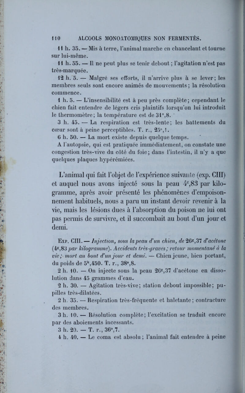 Il h. 35. — Mis à terre, l’animai marche en chancelant et tourne sur lui-même. 11 h. 35. — Il ne peut plus se tenir debout ; l’agitation n’est pas très-marquée. 12 h.‘3. — Malgré ses efforts, il n’arrive plus à se lever; les membres seuls sont encore animés de mouvements ; la résolution commence. 1 h. 5. — L’insensibilité est à peu près complète; cependant le chien fait entendre de légers cris plaintifs lorsqu’on lui introduit le thermomètre; la température est de 31°,8. ‘ 3 h. 43. — La respiration est très-lente; les battements du cœur sont à peine perceptibles. T. r., 23,1. 6 h. 30. — La mort existe depuis quelque temps. A Tautopsie, qui est pratiquée immédiatement, on constate une congestion très-vive du côté du foie; dans l’intestin, il n’y a que quelques plaques hypérémiées. L’animal qui fait l’objet de l’expérience suivante (exp. GUI) et auquel nous avons injecté sous la peau 4^,83 par kilo- gramme, après avoir présenté les phénomènes d’empoison- nement habituels, nous a paru un instant devoir revenir à la vie, mais les lésions dues à l’absorption du poison ne lui ont pas permis de survivre, et il succombait au bout d’un jour et demi. Exp. cm.— Injectioriy sous la peau d'un chien, r/e26,37 d'acétone (4^,83 pur kilogramme). Accidents très-graves ; retour momentané à la vie P mort au bout d’un jour et demi. — Chien jeune, bien portant, du poids de 3',430. T. r., 38°,8. 2 h. 10. — On injecte sous la peau 26^,37 d’acétone en disso- lution dans 43 grammes d’eau. 2 h. 30. — Agitation très-vive; station debout impossible; pu- pilles très-dilatées. 2 h. 33. — Respiration très-fréquente et haletante; contracture des membres. 3 h. 10.— Résolution complète ; l’excitation se traduit encore par des aboiements incessants. 3 h. 20. — T. r., 36°,7. 4 h. 40. — Le coma est absolu ; l’animal fait entendre à peine