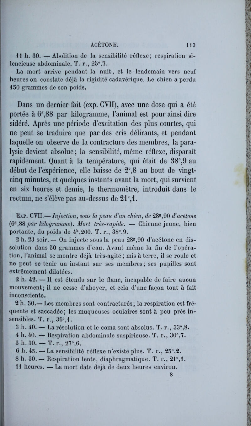 11 h. 50. — Abolition de la sensibilité réflexe ; respiration si- lencieuse abdominale. T. r., 25°,7. La mort arrive pendant la nuit, et le lendemain vers neuf 1 heures on constate déjà la rigidité cadavérique. Le chien a perdu 150 grammes de son poids. Dans un dernier fait (exp. CVII), avec une dose qui a été I portée à 6^,88 par kilogramme, Fanimal est pour ainsi dire I sidéré. Après une période d’excitation des plus courtes, qui ! ne peut se traduire que par des cris délirants, et pendant I laquelle on observe de la contracture des membres, la para- j| lysie devient absolue ; la sensibilité, même réflexe, disparaît ' rapidement. Quant à la température, qui était de 38°,9 au début de l’expérience, elle baisse de 2°,8 au bout de vingt- 1 cinq minutes, et quelques instants avant la mort, qui survient en six heures et demie, le thermomètre, introduit dans le rectum, ne s’élève pas au-dessus de Exp. GVII.— Injection, sous la peau d’un chien, de 28^,90 d’acétone ] par kilogramme), Mort tres-rapide. — Chienne jeune, bien j! portante, du poids de 4*,200. T. r., 38°,9. 2 h. 23 soir. — On injecte sous la peau 28^,90 d’acétone en dis- 1 solution dans 50 grammes d’eau. Avant même la fin de l’opéra- ]: tion, l’animal se montre déjà très-agité; mis à terre, il se roule et î ne peut se tenir un instant sur ses membres ; ses pupilles sont t extrêmement dilatées. 2 h. 42. — Il est étendu sur le flanc, incapable de faire aucun 1 mouvement; il ne cesse d’aboyer, et cela d’une façon tout à fait i inconsciente, 2 h. 50.— Les membres sont contracturés; la respiration est fré- quente et saccadée; les muqueuses oculaires sont à peu près in- • sensibles. T. r., 36°,t. 3 h. 40. — La résolution et le coma sont absolus. T. r., 33°,8. 4 h. 40. — Respiration abdominale suspirieuse. T. r., 30°,7. 5 h. 30. — T. r., 27°,6. 6 h. 45. —La sensibilité réflexe n’existe plus. T. r., 25°,2. 8 h. 50.— Respiration lente, diaphragmatique. T. r., 21°,1. 11 heures. — La mort date déjà de deux heures environ. 8