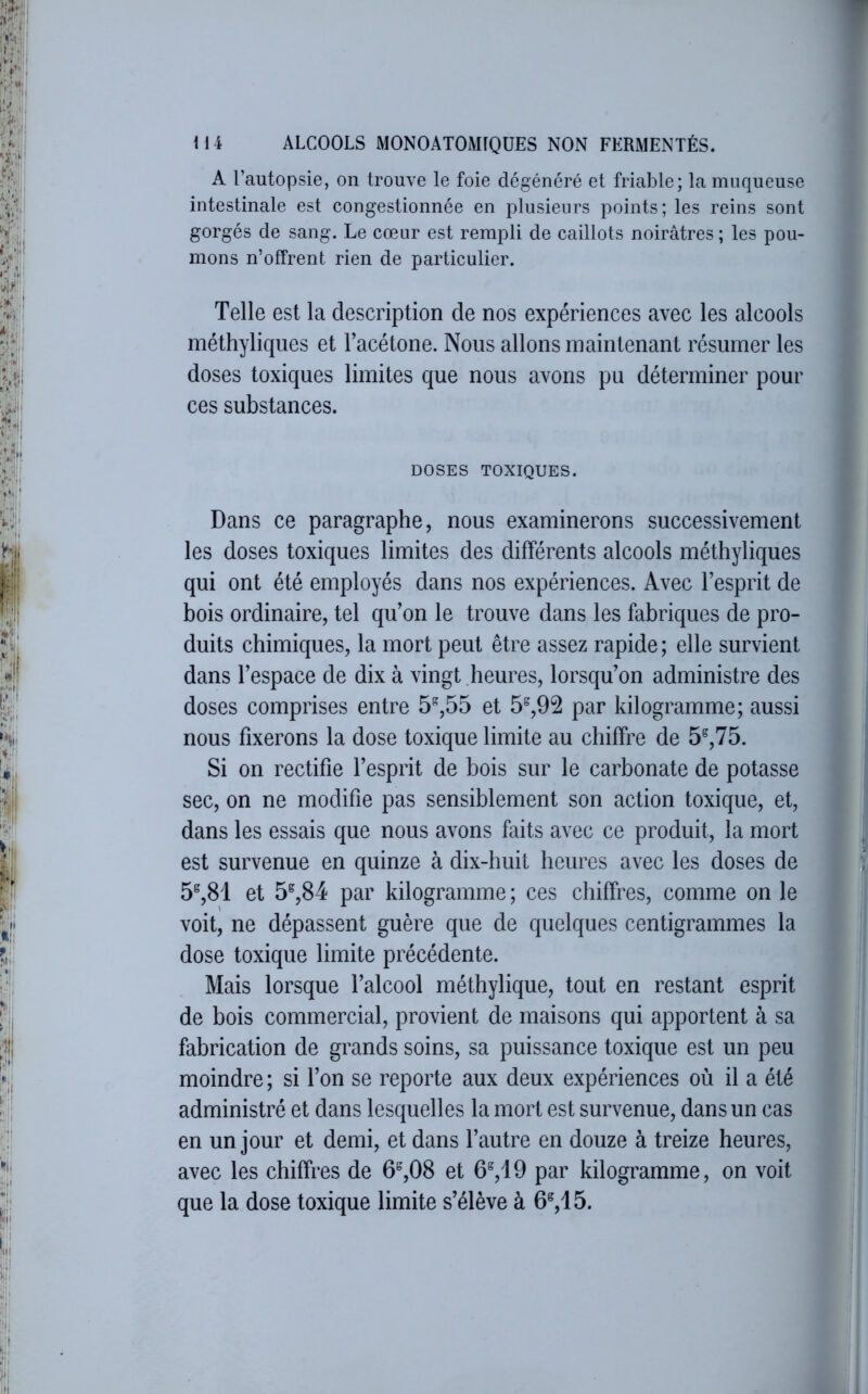 A l’autopsie, on trouve le foie dégénéré et friable; la muqueuse intestinale est congestionnée en plusieurs points; les reins sont gorgés de sang. Le cœur est rempli de caillots noirâtres ; les pou- mons n’offrent rien de particulier. Telle est la description de nos expériences avec les alcools méthyliqnes et Facétone. Nous allons maintenant résumer les doses toxiques limites que nous avons pu déterminer pour ces substances. DOSES TOXIQUES. Dans ce paragraphe, nous examinerons successivement les doses toxiques limites des différents alcools méthyliques qui ont été employés dans nos expériences. Avec l’esprit de bois ordinaire, tel qu’on le trouve dans les fabriques de pro- duits chimiques, la mort peut être assez rapide ; elle survient dans l’espace de dix à vingt heures, lorsqu’on administre des doses comprises entre 5”,55 et 5%92 par kilogramme; aussi nous fixerons la dose toxique limite au chiffre de 5®,75. Si on rectifie l’esprit de bois sur le carbonate de potasse sec, on ne modifie pas sensiblement son action toxique, et, dans les essais que nous avons faits avec ce produit, la mort est survenue en quinze à dix-huit heures avec les doses de 5^,81 et 5^,84 par kilogramme ; ces chiffres, comme on le voit, ne dépassent guère que de quelques centigrammes la dose toxique limite précédente. Mais lorsque l’alcool méthylique, tout en restant esprit de bois commercial, provient de maisons qui apportent à sa fabrication de grands soins, sa puissance toxique est un peu moindre ; si l’on se reporte aux deux expériences où il a été administré et dans lesquelles la mort est survenue, dans un cas en un jour et demi, et dans l’autre en douze à treize heures, avec les chiffres de 6^,08 et 6^,19 par kilogramme, on voit que la dose toxique limite s’élève à 6^,15.