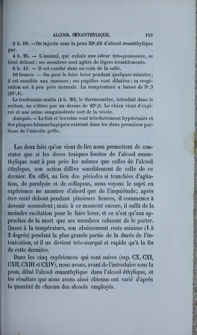 2 h. 10. —On injecte sous la peau 23®,62 d’alcool œnanthylique pur. 4 h. 2o. — L’animal, qui exhale une odeur très-prononcée, se tient debout; ses membres sont agités de légers tremblements. 6 h. 15. — Il est couché dans un coin de la salle. 10 heures. — On peut le faire lever pendant quelques minutes; il est sensible aux caresses ; ses pupilles sont dilatées ; sa respi- ration est à peu près normale. La température a baissé de 5%3 (33°,4). Le lendemain matin (4 h. 20), le thermomètre, introduit dans le rectum, ne s’élève pas au-dessus de 23“,6. Le chien vient d’expi- rer et une urine sanguinolente sort de la vessie. Autopsie. — Le foie et les reins sont très-fortement hypérémiés et des plaques hémorrhagiques existent dans les deux premières por- tions de l’intestin grêle. Les deux faits qu’on vient de lire nous permettent de con- stater que si les doses toxiques limites de l’alcool œnan- thylique sont à peu près les mêmes que celles de l’alcool éthylique, son action diffère sensiblement de celle de ce dernier. En effet, au lieu des périodes si tranchées d’agita- tion, de paralysie et de collapsus, nous voyons le sujet en expérience ne montrer d’abord que de l’inquiétude; après être resté debout pendant plusieurs heures, il commence à devenir somnolent ; mais à ce moment encore, il suffit de la moindre excitation pour le faire lever, et ce n’est qu’aux ap- proches de la mort que ses membres refusent de le porter. Quant à la température, son abaissement reste minime (1 à 2 degrés) pendant la plus grande partie de la durée de l’in- toxication, et il ne devient très-marqué et rapide qu’à la fin de cette dernière. Dans les cinq expériences qui vont suivre (exp. CX, CXI, CXII, CXIII et GXIV), nous avons, avant de l’introduire sous la peau, dilué l’alcool œnanthylique dans l’alcool éthylique, et les résultats que nous avons ainsi obtenus ont varié d’après la quantité de chacun des alcools employés.