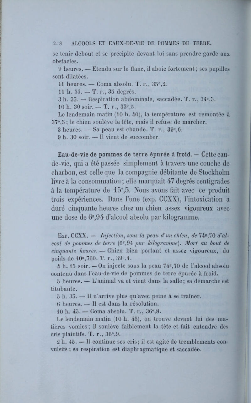 se tenir debout et se précipite devant lui sans prendre garde aux obstacles. D heures. — Etendu sur le flanc, il aboie fortement; ses pupilles sont dilatées. 11 heures. — Coma absolu. T. r., 35°,2. 11 h. 53. — T. r., 33 degrés. 3 h. 33. — Respiration abdominale, saccadée. T. r., 34°,3. 10 h. 30 soir. — T. r., 33°,3. Le lendemain matin (10 h. 40), la température est remontée à 37°,3 ; le chien soulève la tête, mais il refuse de marcher. 3 heures. — Sa peau est chaude. T. r., 39°,0. 9 h. 30 soir. — Il vient de succomber. Eau-de-vie de pommes de terre épurée à froid. — Cette eau- de-vie, qui a été passée simplement à travers une couche de charbon, est celle que la compagnie débitante de Stockholm livre à la consommation ; elle marquait 47 degrés centigrades à la température de 15,5. Nous avons fait avec ce produit trois expériences. Dans Tune (exp. GGXX), l’intoxication a duré cinquante heures chez un chien assez vigoureux avec une dose de 6%94 d’alcool absolu par kilogramme. Exp. GGXX. — Injection^ sous la peau cVun chien, de 74^,70 d'al- cool de pommes de terre (6°,94 par kilogramme]. Mort au bout de cinquante heures. — Ghien bien portant et assez vigoureux, du poids de 10'^,760. T. r., 39°. 1. 4 h. 13 soir. — On injecte sous la peau 74^,70 de l’alcool absolu contenu dans l’eau-de-vie de pommes de terre épurée à froid. 5 heures. — L’animal va et vient dans la salle; sa démarche est titubante. 5 h. 33. — Il n’arrive plus qu’avec peine à se traîner. 6 heures. — 11 est dans la résolution. 10 h. 43. — Goma absolu. T. r., 36°,8. Le lendemain matin (10 h. 43), on trouve devant lui des ma- tières vomies ; il soulève faiblement la tête et fait entendre des cris plaintifs. T. r., 36°,9. 2 h. 43. — Il continue ses cris; il est agité de tremblements con- vulsifs ; sa respiration est diaphragmatique et saccadée.