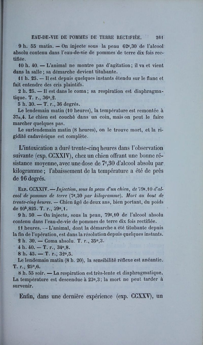 9 h. 55 matin.—On injecte sous la peau 62^,30 de l’alcoor absolu contenu dans l’eau-de-vie de pommes de terre dix fois rec- tifiée. 10 h. 40. — L’animal ne montre pas d’agitation; il va et vient dans la salle ; sa démarche devient titubante. . 11 h. 25. — Il est depuis quelques instants étendu sur le flanc et fait entendre des cris plaintifs. 2 h. 25. — 11 est dans le coma; sa respiration est diaphragma- tique. T. r., 36o,2. 5 h. 30. — T. r., 36 degrés. Le lendemain matin (10 heures), la température est remontée à 37o,4. Le chien est couché dans un coin, maison peut le faire marcher quelques pas. Le surlendemain matin (8 heures), on le trouve mort, et la ri- gidité cadavérique est complète. L’intoxication a duré trente-cinq heures dans l’observation suivante (exp. CCXXIV), chez un chien offrant une bonne ré- sistance moyenne, avec une dose de 7^,30 d’alcool absolu par kilogramme ; l’abaissement de la température a été de près de 16 degrés. Exp. (IÇiXMN. Injection, sous la peau d’un chien, de 79s,10 d’al- cool de pommes de terre (7s,30 par kilogramme). Mort au bout de trente-cinq heures. — Chien âgé de deux ans, bien portant, du poids de 10^825. T. r., 39o;i. 9 h. 50.— On injecte, sous la peau, 79^,10 de l’alcool absolu contenu dans l’eau-de-vie de pommes de terre dix fois rectifiée. . 11 heures. —L’animal, dont la démarche a été titubante depuis la fin de l’opération, est dans la résolution depuis quelques instants. 2 h. 30.—Coma absolu. T. r., 35<^,3. 4 h. 40. — T. r., 34o,8. '8 h. 45. — T. r., 32«,5. Le lendemain matin (8 h. 20), la sensibilité réflexe est anéantie. T. r., 25^,6. 8 h. 55 soir. — La respiration est très-lente et diaphragmatique. La température est descendue à 23<>,3; la mort ne peut tarder à survenir. Enfin, dans une dernière expérience (exp. CCXXV), un