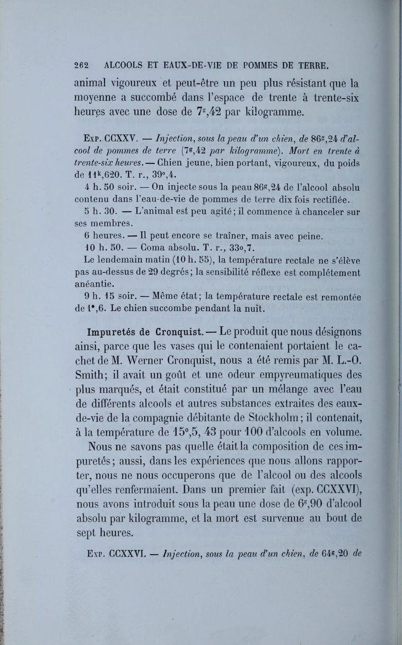 animal vigoureux et peut-être un peu plus résistant que la moyenne a succombé dans l’espace de trente à trente-six heures avec une dose de 7^42 par kilogramme. Exp. CGXXV. — Injection, sous la peau d'un chien, de 86?,24 d'al- cool de pommes de terre (7?,42 par kilogramme). Mort en trente à trente-six heures.— Chien jeune, bien portant, vigoureux, du poids de lik,620. T. r., 39»,4. 4 h. 50 soir. — On injecte sous la peau 86?,24 de l’alcool absolu contenu dans l’eau-de-vie de pommes de terre dix fois rectifiée. 5 h. 30. — L’animal est peu agité; il commence à chanceler sur ses membres. 6 heures. — Il peut encore se traîner, mais avec peine. 10 h. 50. — Coma absolu. T. r., 33o,7. Le lendemain matin (10 h. 55), la température rectale ne s’élève pas au-dessus de 29 degrés; la sensibilité réflexe est complètement anéantie. 9 h. 15 soir. — Même état; la température rectale est remontée de 1*,6. Le chien succombe pendant la nuit. Impuretés de Cronquist.— Le produit que nous désignons ainsi, parce que les vases qui le contenaient portaient le ca- chet de M. Werner Cronquist, nous a été remis par M. L.-O. Smith; il avait un goût et une odeur empyreumatiques des plus marqués, et était constitué par un mélange avec beau de différents alcools et autres substances extraites des eaux- de-vie de la compagnie débitante de Stockholm ; il contenait, à la température de 15®,5, 43 pour 100 d’alcools en volume. Nous ne savons pas quelle était la composition de ces im- puretés ; aussi, dans les expériences que nous allons rappor- ter, nous ne nous occuperons que de l’alcool ou des alcools qu’elles renfermaient. Dans un premier fait (exp. CCXXVI), nous avons introduit sous la peau une dose de 6^,90 d’alcool absolu par kilogramme, et la mort est survenue au bout de sept heures.