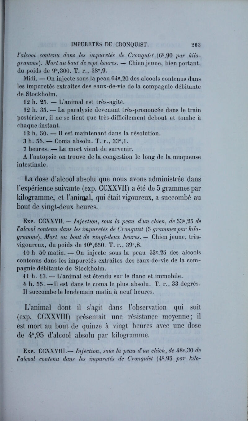 Valcoot contenu clans les impuretés de Cronc[uist (6^,90 par kilo- gramme). Mort au bout de sept heures. — Chien jeune, bien portant, du poids de R’,300. T. r., 38°,9. Midi. — On injecte sous la peau 64e,20 des alcools contenus dans les impuretés extraites des eaux-de-vie de la compagnie débitante de Stockholm. 42 h. 25. — L’animal est très-agité. 42 b. 35. — La paralysie devenant très-prononcée dans le train postérieur, il ne se tient que très-difficilement debout et tombe à chaque instant. 4 2 h. 50. — Il est maintenant dans la résolution. 3 h. 55. — Coma absolu. T. r., 33°,4. 7 heures. — La mort vient de survenir. A l’autopsie on trouve de la congestion le long de la muqueuse intestinale. La dose d’alcool absolu que nous avons administrée dans l’expérience suivante (exp. CCXXVII) a été de 5 grammes par kilogramme, et l’aninial, qui était vigoureux, a succombé au bout de vingt-deux heures. Exp. CCXXVII. — Injection., sous la peau d'un chien, 53s,25 de Valcool contenu dans les impuretés de Cronquist (5 grammes par kilo- gramme). Mort au bout de vingt-deux heures. — Chien jeune, très- vigoureux, du poids de lO'^jGbO. T. r., 39°,8. 40 h. 50 matin. — On injecte sous la peau 53s,25 des alcools contenus dans les impuretés extraites des eaux-de-vie de la com- pagnie débitante de Stockholm. 41 h. 43. — L’animal est étendu sur le flanc et immobile. 4 h. 55. —Il est dans le coma le plus absolu. T. r., 33 degrés. Il succombe le lendemain matin à neuf heures. L’animal dont il s’agit dans l’observation qui suit (exp. CCXXVIII) présentait une résistance moyenne; il est mort au bout de quinze à vingt heures avec une dose de 4^,95 d’alcool absolu par kilogramme. Exp. CCXXVIII.— Injection, sous la peau d'un chien, de 48?,30 de l'alcool contenu dans les impuretés de Cronquist (4®,95 par kilo-