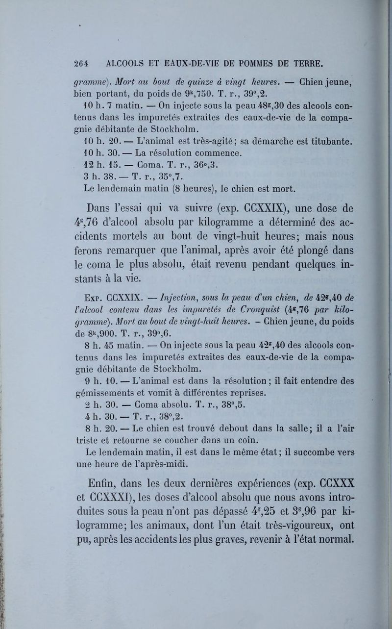 gramme). Mort au bout de quinze à vingt heures. — Chien jeune, bien portant, du poids de 9*^,750. T. r., 39°,2. tO h. 7 matin. — On injecte sous la peau 48^,30 des alcools con- tenus dans les impuretés extraites des eaux-de-vie de la compa- gnie débitante de Stockholm. 10 h. 20. — L’animal est très-agité; sa démarche est titubante. 10 h. 30. — La résolution commence. 12 h. 15. — Coma. T. r., 36°,3. 3 h. 38.— T. r., 35°,7. Le lendemain matin (8 heures), le chien est mort. Dans l’essai qui va suivre (exp. CGXXIX), une dose de 4^,76 d’alcool absolu par kilogramme a déterminé des ac- cidents mortels au bout de vingt-huit heures; mais nous ferons remarquer que l’animal, après avoir été plongé dans le coma le plus absolu, était revenu pendant quelques in- stants à la vie. Exp. CCXXIX. — Injection., sous la peau d'un chien, de 42^,40 de l'alcool contenu dans les impuretés de Cronquist (4«,76 par kilo- gramme). Moj't au bout de vingt-huit heures. — Chien jeune, du poids de 8S900. T. r., 39,6. 8 h. 45 matin. — On injecte sous la peau 42^,40 des alcools con- tenus dans les impuretés extraites des eaux-de-vie de la compa- gnie débitante de Stockholm. 9 h. 10. — L’animal est dans la résolution ; il fait entendre des gémissements et vomit à différentes reprises. 2 h. 30. — Coma absolu. T. r., 38°,5. 4 h. 30. — T. r., 38°,2. 8 h. 20. — Le chien est trouvé debout dans la salle; il a l’air triste et retourne se coucher dnns un coin. Le lendemain matin, il est dans le même état ; il succombe vers une heure de l’après-midi. Enfin, dans les deux dernières expériences (exp. CCXXX et GGXXXI), les doses d’alcool absolu que nous avons intro- duites sous la peau n’ont pas dépassé 4^,25 et 3®,96 par ki- logramme; les animaux, dont l’un était très-vigoureux, ont pu, après les accidents les plus graves, revenir à l’état normal.